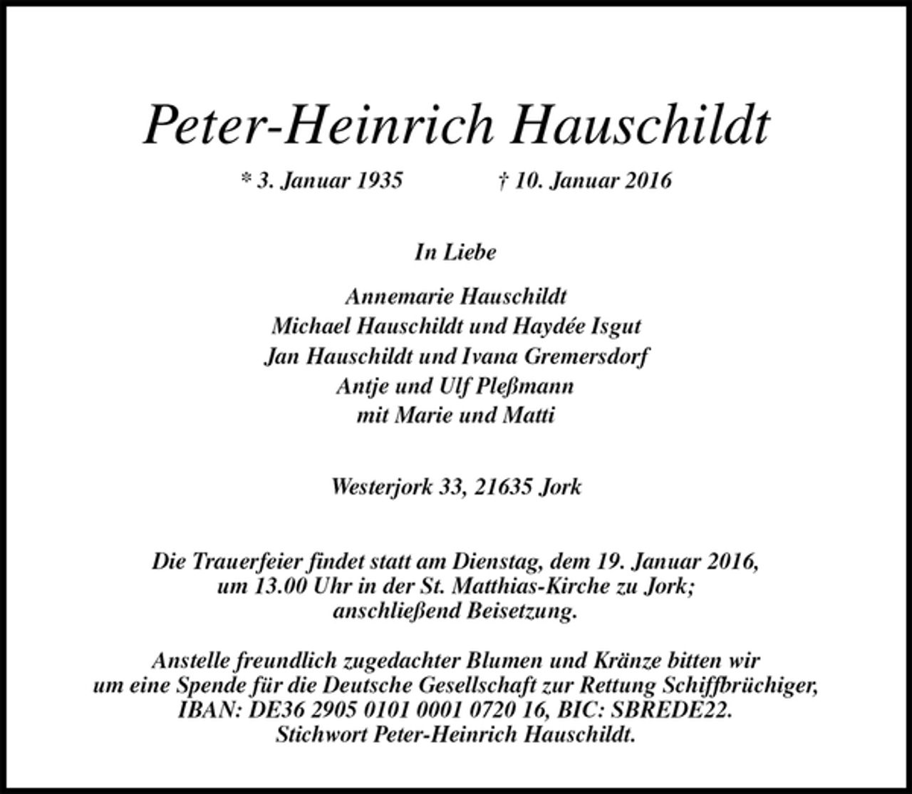 <p>Peter-Heinrich Hauschildt<br />* 3. Januar 1935 † 10. Januar 2016<br />In Liebe<br />Annemarie Hauschildt<br />Michael Hauschildt und Haydée Isgut<br />Jan Hauschildt und Ivana Gremersdorf<br />Antje und Ulf Pleßmann<br />mit Marie und Matti<br />Westerjork 33, 21635 Jork<br />Die Trauerfeier findet statt am Dienstag, dem 19. Januar 2016,<br />um 13.00 Uhr in der St. Matthias-Kirche zu Jork;<br />anschließend Beisetzung.<br />Anstelle freundlich zugedachter Blumen und Kränze bitten wir<br />um eine Spende für die Deutsche Gesellschaft zur Rettung Schiffbrüchiger,<br />IBAN: DE36 2905 0101 0001 0720 16, BIC: SBREDE22.<br />Stichwort Peter-Heinrich Hauschildt.</p>