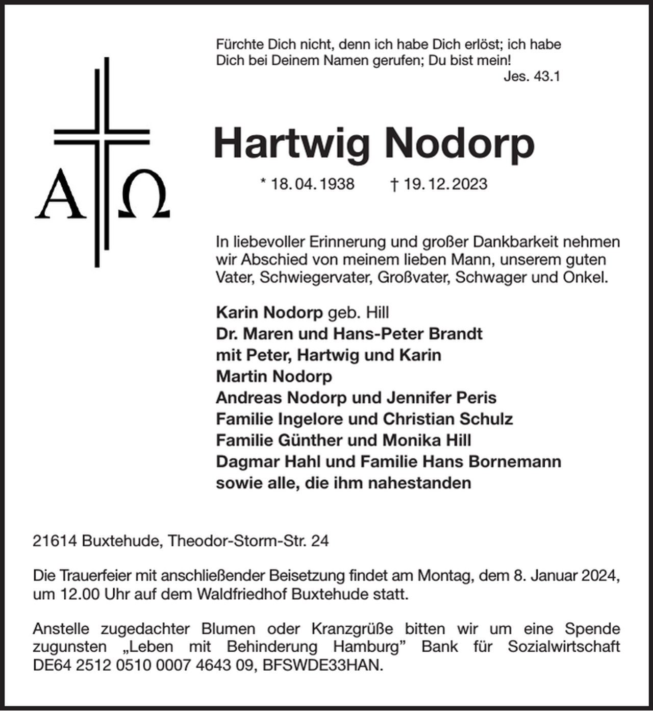 <p>Fürchte Dich nicht, denn ich habe Dich erlöst; ich habe<br />Dich bei Deinem Namen gerufen; Du bist mein!<br />Jes. 43.1<br />Hartwig Nodorp<br />* 18. 04. 1938 † 19. 12. 2023<br />In liebevoller Erinnerung und großer Dankbarkeit nehmen<br />wir Abschied von meinem lieben Mann, unserem guten<br />Vater, Schwiegervater, Großvater, Schwager und Onkel.</p><p>Karin Nodorp geb. Hill<br />Dr. Maren und Hans-Peter Brandt<br />mit Peter, Hartwig und Karin<br />Martin Nodorp<br />Andreas Nodorp und Jennifer Peris<br />Familie Ingelore und Christian Schulz<br />Familie Günther und Monika Hill<br />Dagmar Hahl und Familie Hans Bornemann<br />sowie alle, die ihm nahestanden<br />21614 Buxtehude, Theodor-Storm-Str. 24</p><p>Die Trauerfeier mit anschließender Beisetzung findet am Montag, dem 8. Januar 2024,<br />um 12.00 Uhr auf dem Waldfriedhof Buxtehude statt.</p><p>Anstelle zugedachter Blumen oder Kranzgrüße bitten wir um eine Spende<br />zugunsten „Leben mit Behinderung Hamburg” Bank für Sozialwirtschaft<br />DE64 2512 0510 0007 4643 09, BFSWDE33HAN.</p>