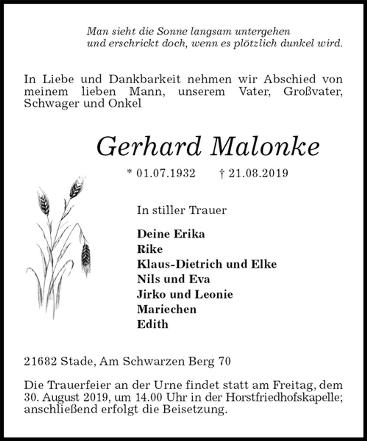 <p>Man sieht die Sonne langsam untergehen<br />und erschrickt doch, wenn es plötzlich dunkel wird.<br />In Liebe und Dankbarkeit nehmen wir Abschied von meinem lieben Mann, unserem Vater, Großvater,<br />Schwager und Onkel<br />Gerhard Malonke<br />* 01.07.1932 † 21.08.2019<br />In stiller Trauer</p><p>Deine Erika<br />Rike<br />Klaus-Dietrich und Elke<br />Nils und Eva<br />Jirko und Leonie<br />Mariechen<br />Edith<br />21682 Stade, Am Schwarzen Berg 70</p><p>Die Trauerfeier an der Urne findet statt am Freitag, dem 30. August 2019, um 14.00 Uhr in der Horstfriedhofskapelle;<br />anschließend erfolgt die Beisetzung.</p>