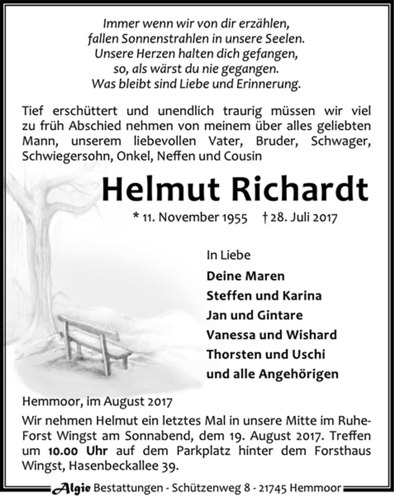 <p>Immer wenn wir von dir erzählen,<br />fallen Sonnenstrahlen in unsere Seelen.<br />Unsere Herzen halten dich gefangen,<br />so, als wärst du nie gegangen.<br />Was bleibt sind Liebe und Erinnerung.<br />Tief erschüttert und unendlich traurig müssen wir viel zu früh Abschied nehmen von meinem über alles geliebten Mann, unserem liebevollen Vater, Bruder, Schwager, Schwiegersohn, Onkel, Neffen und Cousin<br />Helmut Richardt<br />* 11. November 1955 + 28. Juli 2017<br />In Liebe<br />Deine Maren<br />Steffen und Karina<br />Jan und Gintare<br />Vanessa und Wishard<br />Thorsten und Uschi<br />und alle Angehörigen<br />Hemmoor, im August 2017<br />Wir nehmen Helmut ein letztes Mal in unsere Mitte im Ruhe-Forst Wingst am Sonnabend, dem 19. August 2017. Treffen um 10.00 Uhr auf dem Parkplatz hinter dem Forsthaus Wingst, Hasenbeckallee 39.<br />Algie Bestattungen - Schützenweg 8 - 21745 Hemmoor</p>