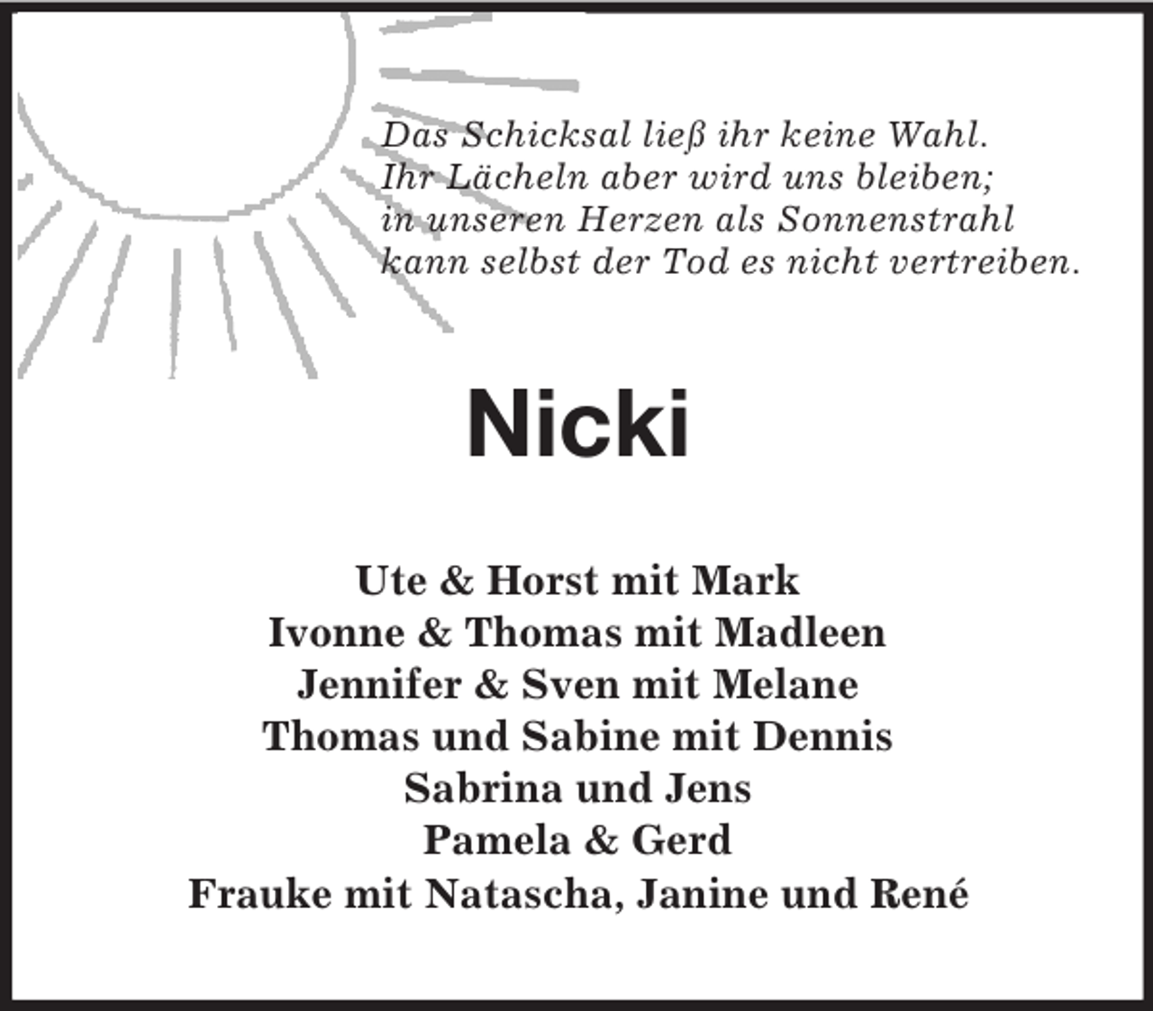 <p>Das Schicksal ließ ihr keine Wahl.<br />Ihr Lächeln aber wird uns bleiben;<br />in unseren Herzen als Sonnenstrahl<br />kann selbst der Tod es nicht vertreiben.</p>
<p>Nicki<br />Ute &amp; Horst mit Mark<br />Ivonne &amp; Thomas mit Madleen<br />Jennifer &amp; Sven mit Melane<br />Thomas und Sabine mit Dennis<br />Sabrina und Jens<br />Pamela &amp; Gerd<br />Frauke mit Natascha, Janine und René</p>