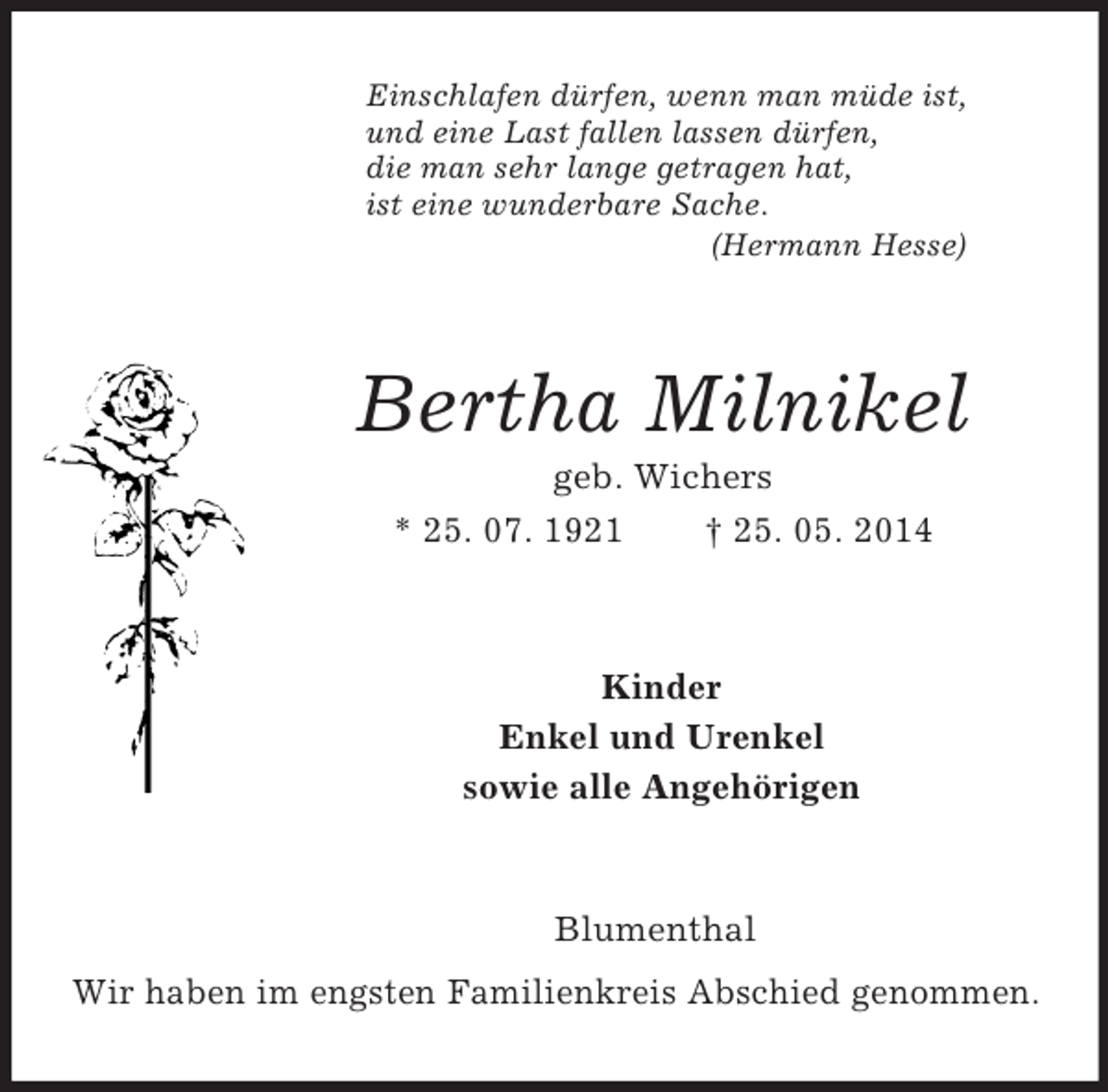 <p>Einschlafen dürfen, wenn man müde ist,<br />und eine Last fallen lassen dürfen,<br />die man sehr lange getragen hat,<br />ist eine wunderbare Sache.<br />(Hermann Hesse)<br />Bertha Milnikel<br />geb. Wichers<br />* 25. 07. 1921 † 25. 05. 2014<br />Kinder<br />Enkel und Urenkel<br />sowie alle Angehörigen<br />Blumenthal<br />Wir haben im engsten Familienkreis Abschied genommen.</p>