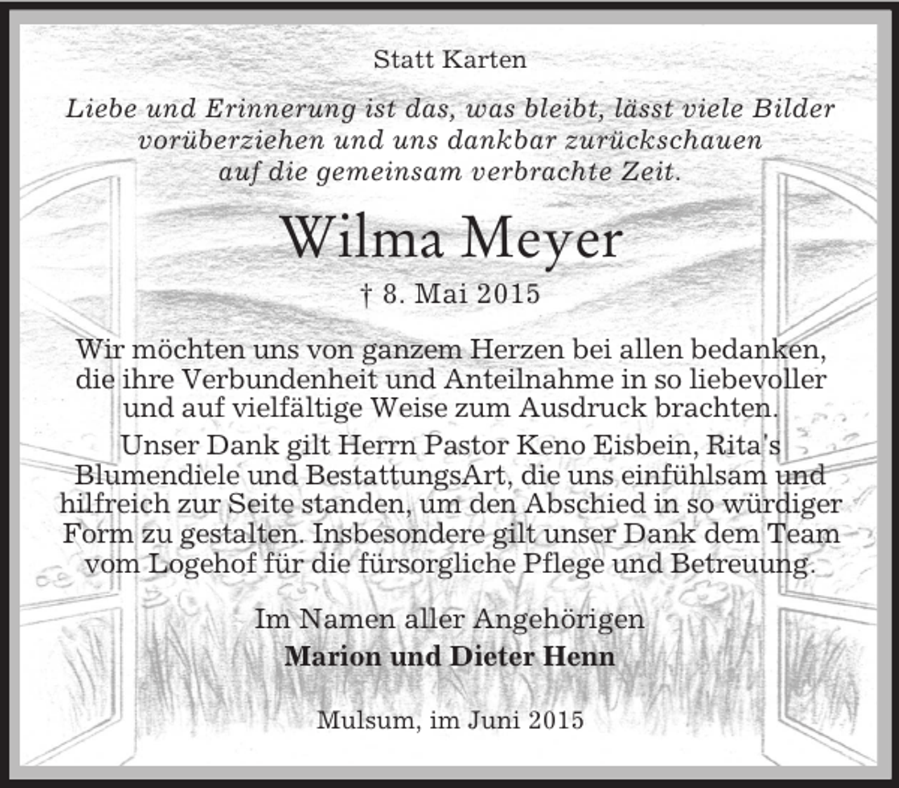 <p>Statt Karten<br />Liebe und Erinnerung ist das, was bleibt, lässt viele Bilder<br />vorüberziehen und uns dankbar zurückschauen<br />auf die gemeinsam verbrachte Zeit.<br />Wilma Meyer<br />† 8. Mai 2015<br />Wir möchten uns von ganzem Herzen bei allen bedanken, die ihre Verbundenheit und Anteilnahme in so liebevoller und auf vielfältige Weise zum Ausdruck brachten.<br />Unser Dank gilt Herrn Pastor Keno Eisbein, Rita's<br />Blumendiele und BestattungsArt, die uns einfühlsam und hilfreich zur Seite standen, um den Abschied in so würdiger Form zu gestalten. Insbesondere gilt unser Dank dem Team vom Logehof für die fürsorgliche Pflege und Betreuung.<br />Im Namen aller Angehörigen<br />Marion und Dieter Henn<br />Mulsum, im Juni 2015</p>