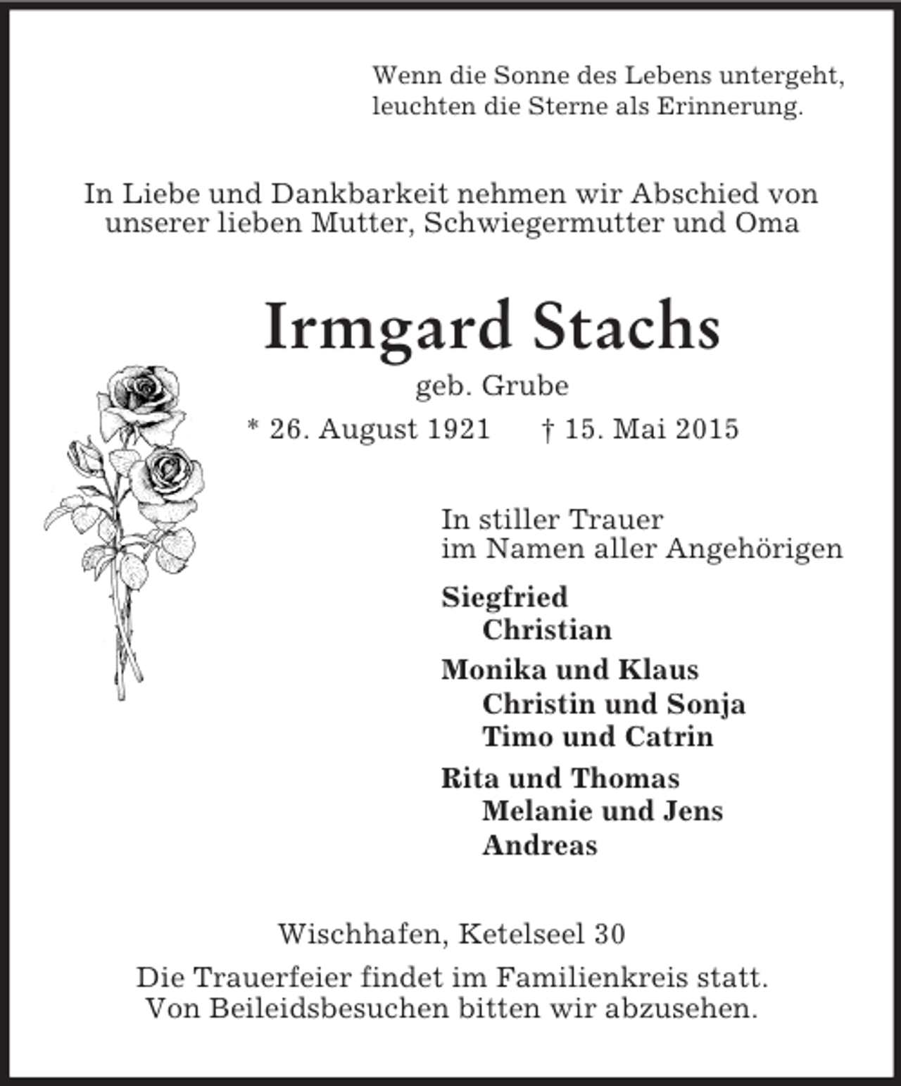 <p>Wenn die Sonne des Lebens untergeht,<br />leuchten die Sterne als Erinnerung.<br />In Liebe und Dankbarkeit nehmen wir Abschied von unserer lieben Mutter, Schwiegermutter und Oma<br />Irmgard Stachs<br />geb. Grube<br />* 26. August 1921 † 15. Mai 2015<br />In stiller Trauer<br />im Namen aller Angehörigen<br />Siegfried<br />Christian<br />Monika und Klaus<br />Christin und Sonja<br />Timo und Catrin<br />Rita und Thomas<br />Melanie und Jens<br />Andreas<br />Wischhafen, Ketelseel 30<br />Die Trauerfeier findet im Familienkreis statt.<br />Von Beileidsbesuchen bitten wir abzusehen.</p>