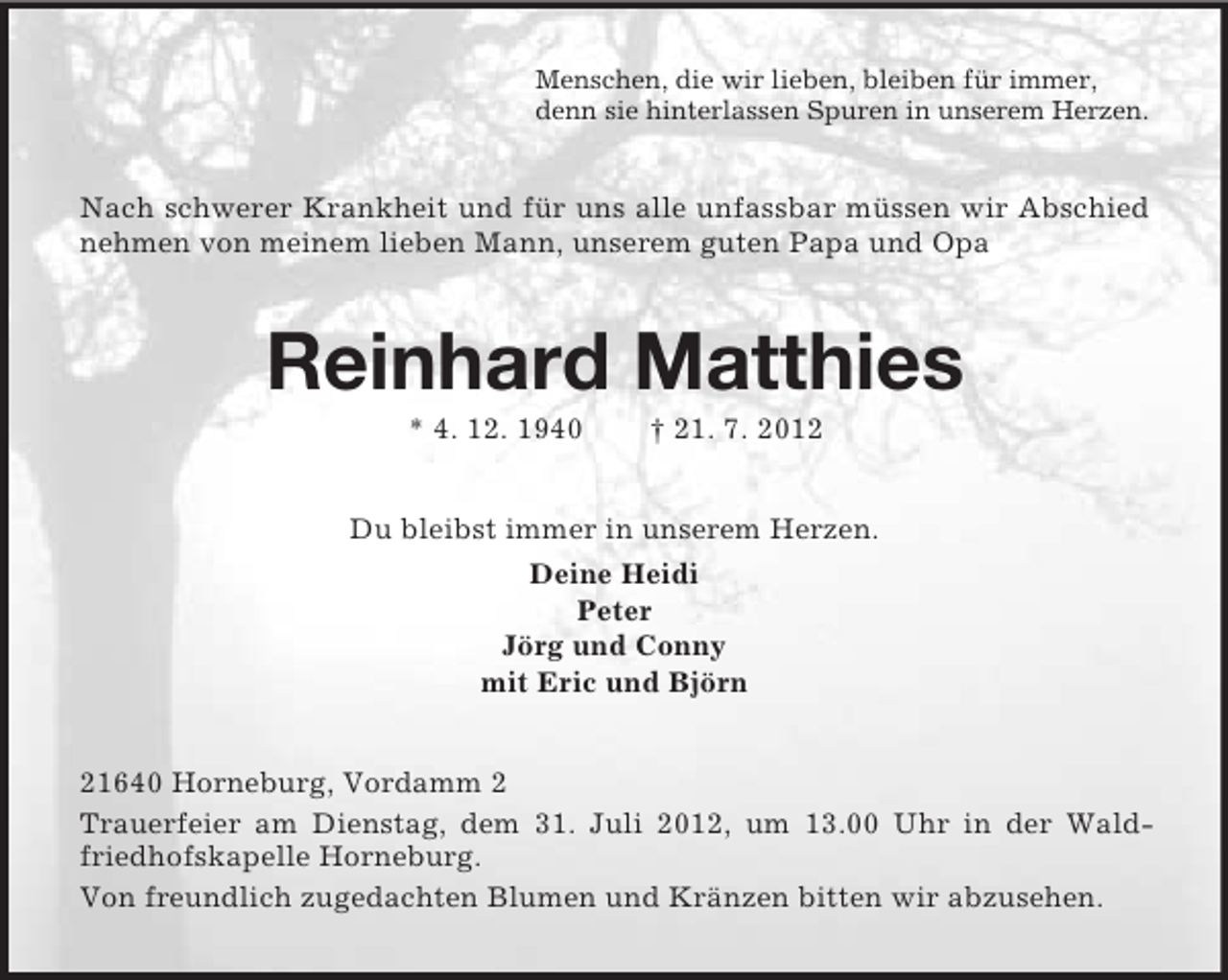 <p>Menschen, die wir lieben, bleiben für immer,<br />denn sie hinterlassen Spuren in unserem Herzen.</p>
<p>Nach schwerer Krankheit und für uns alle unfassbar müssen wir Abschied<br />nehmen von meinem lieben Mann, unserem guten Papa und Opa</p>
<p>Reinhard Matthies<br />* 4. 12. 1940</p>
<p>† 21. 7. 2012</p>
<p>Du bleibst immer in unserem Herzen.<br />Deine Heidi<br />Peter<br />Jörg und Conny<br />mit Eric und Björn<br />21640 Horneburg, Vordamm 2<br />Trauerfeier am Dienstag, dem 31. Juli 2012, um 13.00 Uhr in der Waldfriedhofskapelle Horneburg.<br />Von freundlich zugedachten Blumen und Kränzen bitten wir abzusehen.</p>