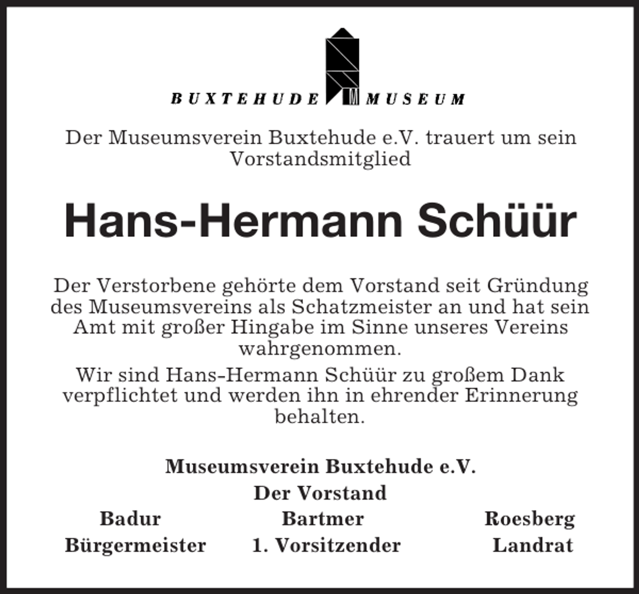 <p>Der Museumsverein Buxtehude e.V. trauert um sein<br />Vorstandsmitglied<br />Hans-Hermann Schüür<br />Der Verstorbene gehörte dem Vorstand seit Gründung des Museumsvereins als Schatzmeister an und hat sein Amt mit großer Hingabe im Sinne unseres Vereins wahrgenommen.<br />Wir sind Hans-Hermann Schüür zu großem Dank<br />verpflichtet und werden ihn in ehrender Erinnerung<br />behalten.<br />Museumsverein Buxtehude e.V.<br />Der Vorstand<br />Badur Bartmer Roesberg<br />Bürgermeister 1. Vorsitzender Landrat</p>