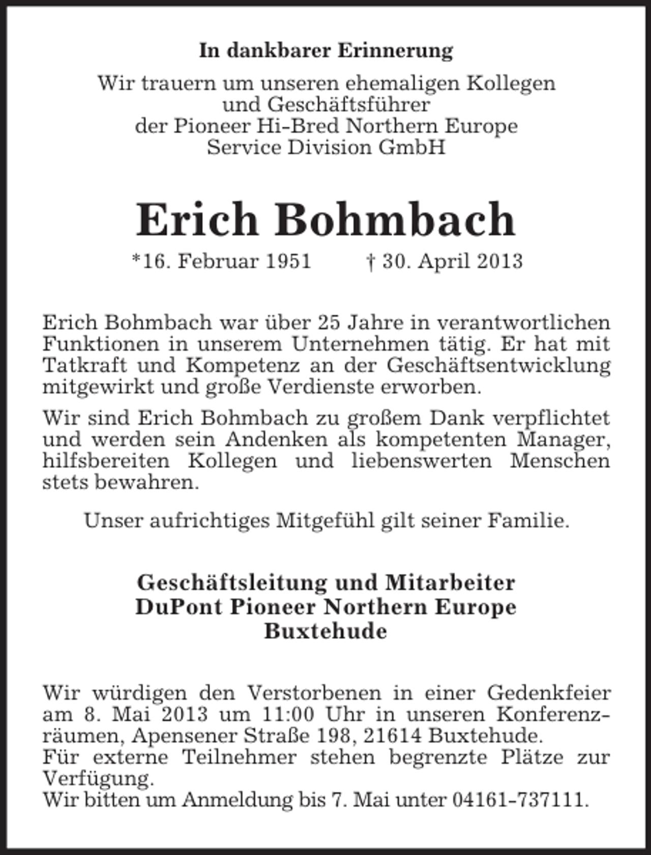 <p>In dankbarer Erinnerung<br />Wir trauern um unseren ehemaligen Kollegen<br />und Geschäftsführer<br />der Pioneer Hi-Bred Northern Europe<br />Service Division GmbH</p><p>Erich Bohmbach<br />*16. Februar 1951</p><p>† 30. April 2013</p><p>Erich Bohmbach war über 25 Jahre in verantwortlichen<br />Funktionen in unserem Unternehmen tätig. Er hat mit<br />Tatkraft und Kompetenz an der Geschäftsentwicklung<br />mitgewirkt und große Verdienste erworben.<br />Wir sind Erich Bohmbach zu großem Dank verpflichtet<br />und werden sein Andenken als kompetenten Manager,<br />hilfsbereiten Kollegen und liebenswerten Menschen<br />stets bewahren.<br />Unser aufrichtiges Mitgefühl gilt seiner Familie.</p><p>Geschäftsleitung und Mitarbeiter<br />DuPont Pioneer Northern Europe<br />Buxtehude<br />Wir würdigen den Verstorbenen in einer Gedenkfeier<br />am 8. Mai 2013 um 11:00 Uhr in unseren Konferenzräumen, Apensener Straße 198, 21614 Buxtehude.<br />Für externe Teilnehmer stehen begrenzte Plätze zur<br />Verfügung.<br />Wir bitten um Anmeldung bis 7. Mai unter 04161-737111.</p>