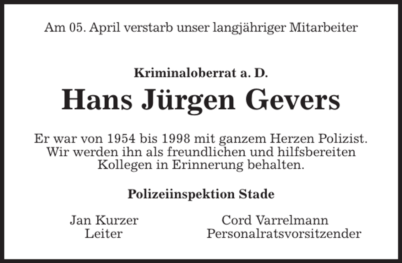 <p>Am 05. April verstarb unser langjähriger Mitarbeiter<br />Kriminaloberrat a. D.<br />Hans Jürgen Gevers<br />Er war von 1954 bis 1998 mit ganzem Herzen Polizist.<br />Wir werden ihn als freundlichen und hilfsbereiten<br />Kollegen in Erinnerung behalten.<br />Polizeiinspektion Stade</p>
<p>Jan Kurzer Cord Varrelmann<br />Leiter Personalratsvorsitzender</p>