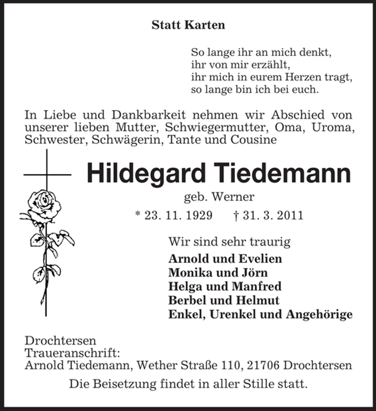 <p>Statt Karten<br />So lange ihr an mich denkt, ihr von mir erzählt, ihr mich in eurem Herzen tragt, so lange bin ich bei euch.</p><p>In Liebe und Dankbarkeit nehmen wir Abschied von unserer lieben Mutter, Schwiegermutter, Oma, Uroma, Schwester, Schwägerin, Tante und Cousine</p><p>Hildegard Tiedemann<br />geb. Werner * 23. 11. 1929 † 31. 3. 2011 Wir sind sehr traurig Arnold und Evelien Monika und Jörn Helga und Manfred Berbel und Helmut Enkel, Urenkel und Angehörige Drochtersen Traueranschrift: Arnold Tiedemann, Wether Straße 110, 21706 Drochtersen Die Beisetzung findet in aller Stille statt.</p>