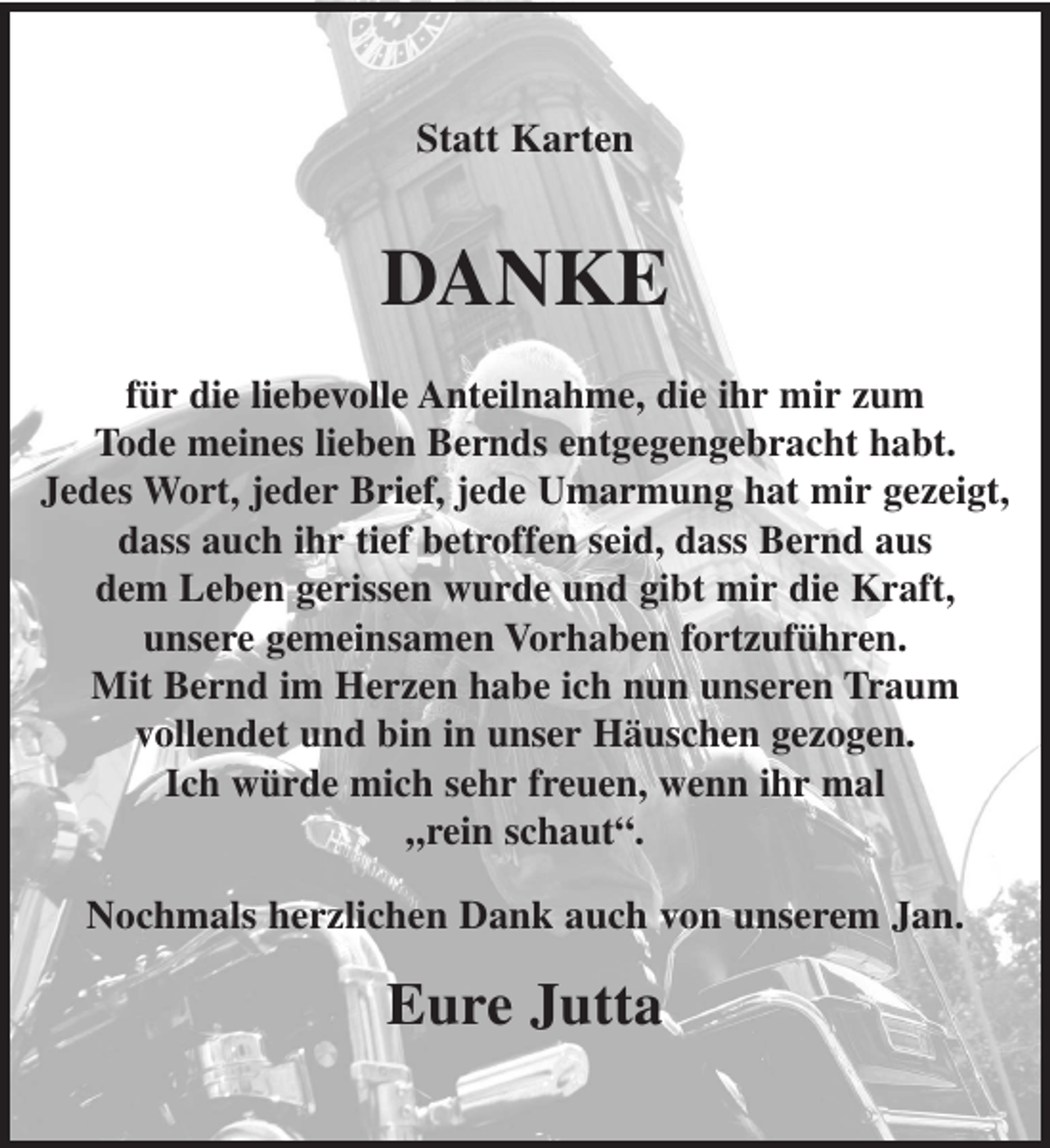 <p>Statt Karten</p><p>DANKE<br />für die liebevolle Anteilnahme, die ihr mir zum<br />Tode meines lieben Bernds entgegengebracht habt.<br />Jedes Wort, jeder Brief, jede Umarmung hat mir gezeigt,<br />dass auch ihr tief betroffen seid, dass Bernd aus<br />dem Leben gerissen wurde und gibt mir die Kraft,<br />unsere gemeinsamen Vorhaben fortzuführen.<br />Mit Bernd im Herzen habe ich nun unseren Traum<br />vollendet und bin in unser Häuschen gezogen.<br />Ich würde mich sehr freuen, wenn ihr mal<br />„rein schaut“.<br />Nochmals herzlichen Dank auch von unserem Jan.</p><p>Eure Jutta</p>