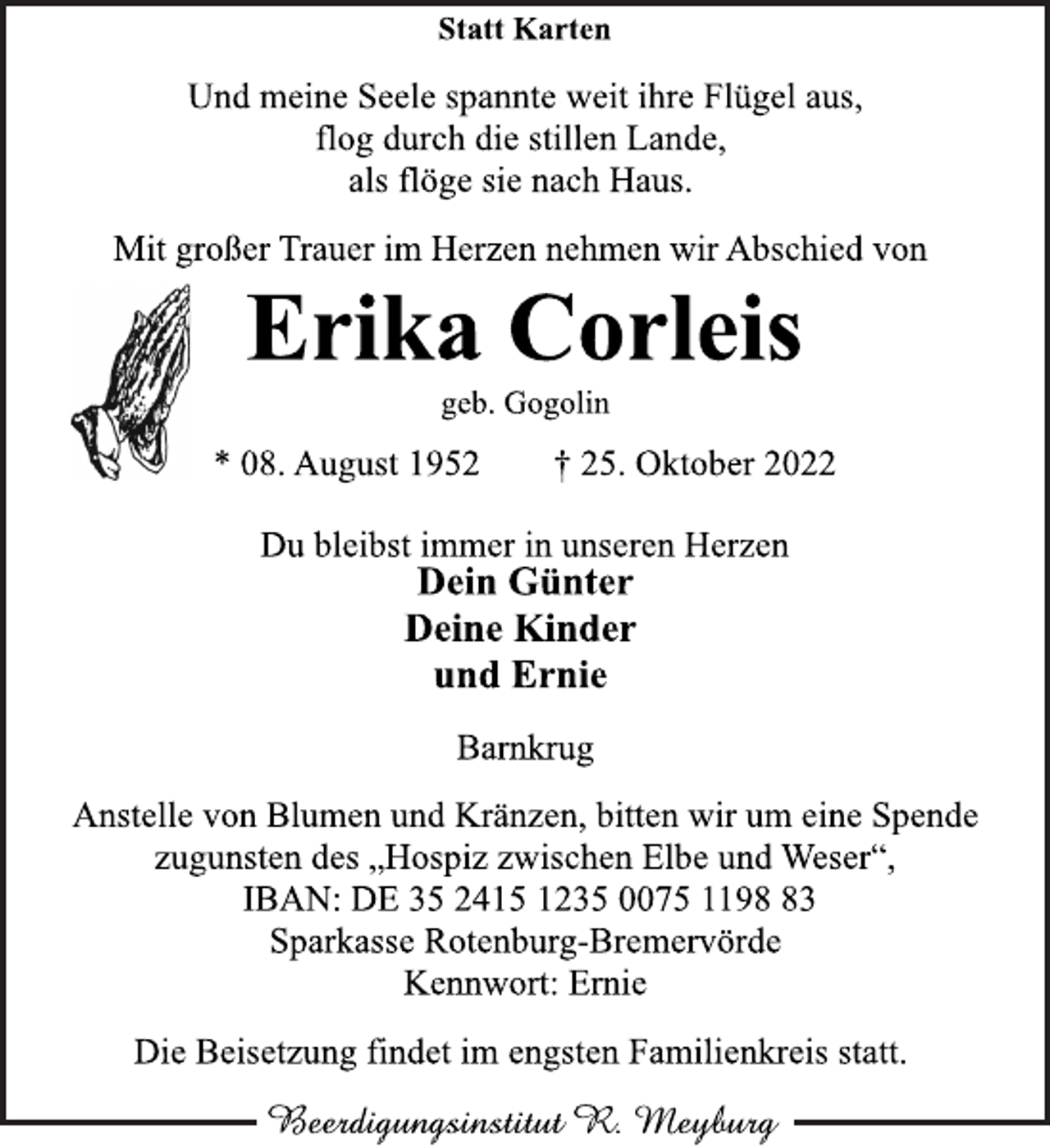 <p>Statt Karten<br />Und meine Seele spannte weit ihre Flügel aus,<br />flog durch die stillen Lande,<br />als flöge sie nach Haus.<br />Mit großer Trauer im Herzen nehmen wir Abschied von<br />Erika Corleis<br />geb. Gogolin<br />* 08. August 1952 † 25. Oktober 2022<br />Du bleibst immer in unseren Herzen<br />Dein Günter<br />Deine Kinder<br />und Ernie<br />Barnkrug<br />Anstelle von Blumen und Kränzen, bitten wir um eine Spende<br />zugunsten des „Hospiz zwischen Elbe und Weser“,<br />IBAN: DE 35 2415 1235 0075 1198 83<br />Sparkasse Rotenburg-Bremervörde<br />Kennwort: Ernie<br />Die Beisetzung findet im engsten Familienkreis statt.</p>