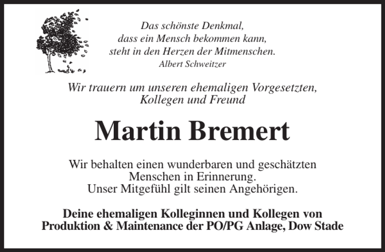 <p>Das schönste Denkmal,<br />dass ein Mensch bekommen kann,<br />steht in den Herzen der Mitmenschen.<br />Albert Schweitzer<br />Wir trauern um unseren ehemaligen Vorgesetzten,<br />Kollegen und Freund<br />Martin Bremert<br />Wir behalten einen wunderbaren und geschätzten<br />Menschen in Erinnerung.<br />Unser Mitgefühl gilt seinen Angehörigen.<br />Deine ehemaligen Kolleginnen und Kollegen von<br />Produktion &amp; Maintenance der PO/PG Anlage, Dow Stade</p>