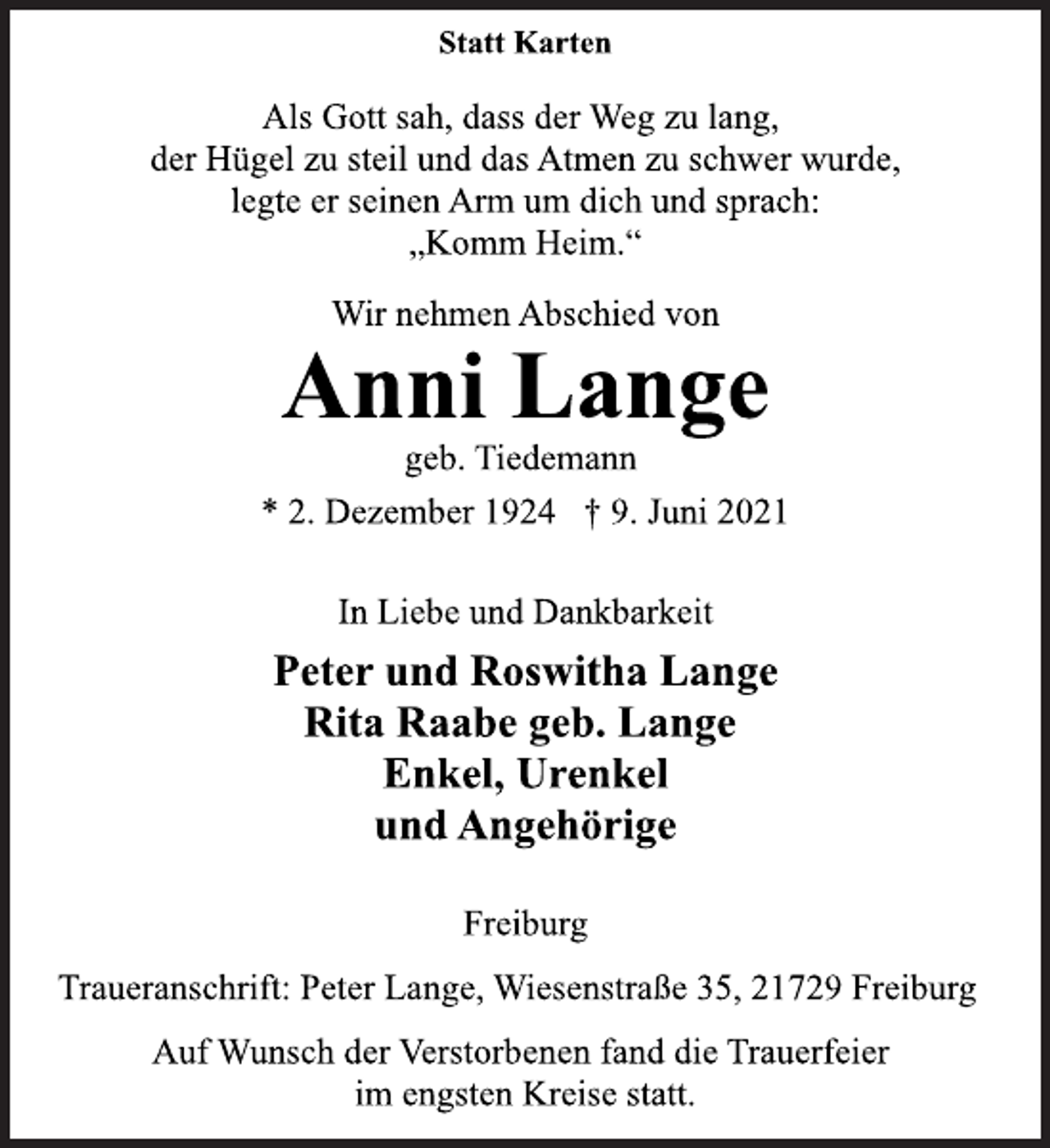 <p>Statt Karten<br />Als Gott sah, dass der Weg zu lang,<br />der Hügel zu steil und das Atmen zu schwer wurde,<br />legte er seinen Arm um dich und sprach:<br />„Komm Heim.“<br />Wir nehmen Abschied von<br />Anni Lange<br />geb. Tiedemann<br />* 2. Dezember 1924 † 9. Juni 2021<br />In Liebe und Dankbarkeit<br />Peter und Roswitha Lange<br />Rita Raabe geb. Lange<br />Enkel, Urenkel<br />und Angehörige<br />Freiburg<br />Traueranschrift: Peter Lange, Wiesenstraße 35, 21729 Freiburg<br />Auf Wunsch der Verstorbenen fand die Trauerfeier<br />im engsten Kreise statt.</p>