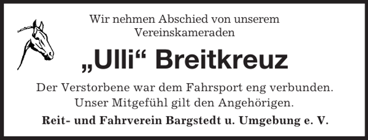 <p>Wir nehmen Abschied von unserem<br />Vereinskameraden<br />„Ulli“ Breitkreuz<br />Der Verstorbene war dem Fahrsport eng verbunden.<br />Unser Mitgefühl gilt den Angehörigen.<br />Reit- und Fahrverein Bargstedt u. Umgebung e. V.</p>