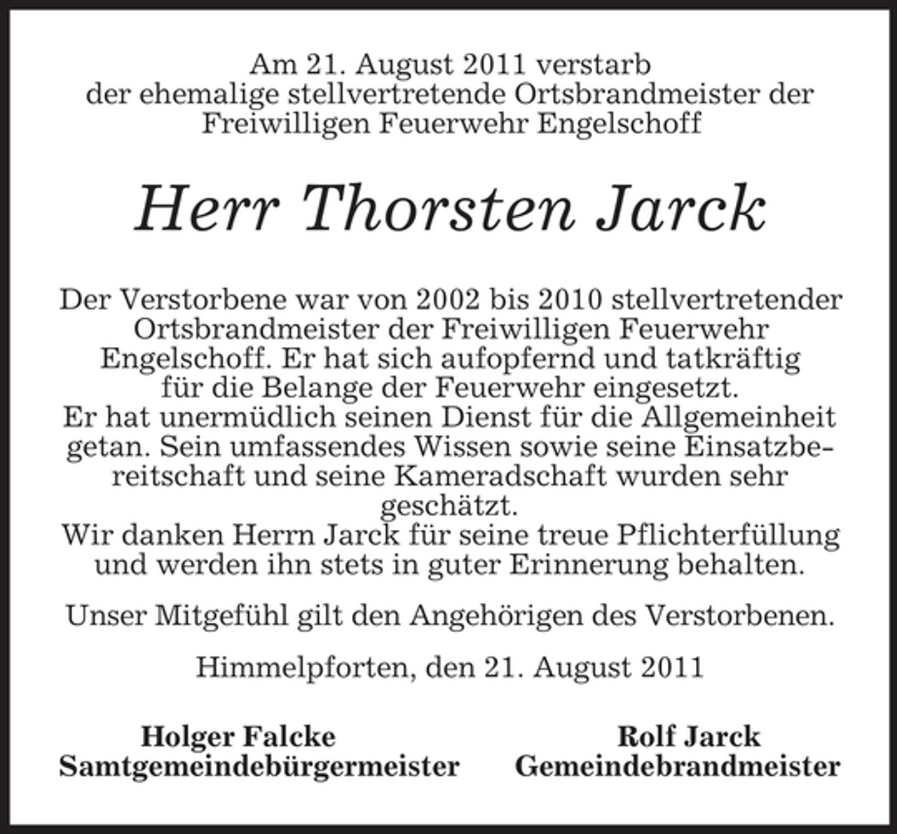 <p>Am 21. August 2011 verstarb<br />der ehemalige stellvertretende Ortsbrandmeister der Freiwilligen Feuerwehr Engelschoff<br />Herr Thorsten Jarck<br />Der Verstorbene war von 2002 bis 2010 stellvertretender Ortsbrandmeister der Freiwilligen Feuerwehr<br />Engelschoff. Er hat sich aufopfernd und tatkräftig<br />für die Belange der Feuerwehr eingesetzt.<br />Er hat unermüdlich seinen Dienst für die Allgemeinheit getan. Sein umfassendes Wissen sowie seine Einsatzbereitschaft und seine Kameradschaft wurden sehr<br />geschätzt.<br />Wir danken Herrn Jarck für seine treue Pflichterfüllung und werden ihn stets in guter Erinnerung behalten.<br />Unser Mitgefühl gilt den Angehörigen des Verstorbenen.<br />Himmelpforten, den 21. August 2011<br />Holger Falcke Rolf Jarck<br />Samtgemeindebürgermeister Gemeindebrandmeister</p>