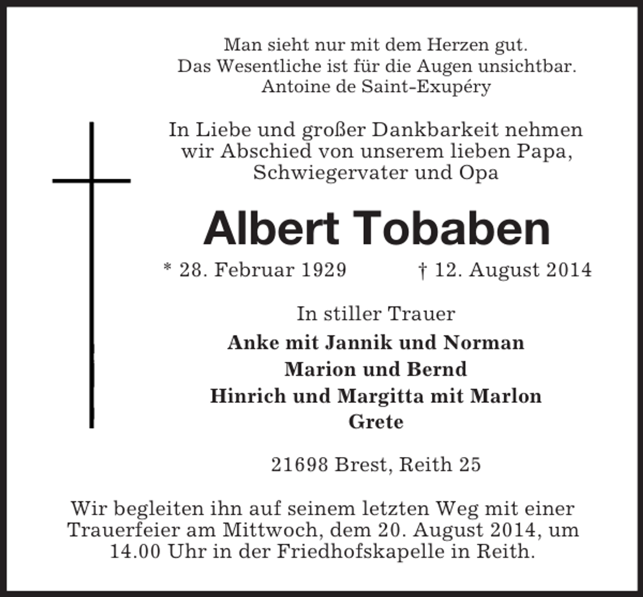 <p>Man sieht nur mit dem Herzen gut.<br />Das Wesentliche ist für die Augen unsichtbar.<br />Antoine de Saint-Exupéry<br />In Liebe und großer Dankbarkeit nehmen wir Abschied von unserem lieben Papa, Schwiegervater und Opa<br />Albert Tobaben<br />* 28. Februar 1929 † 12. August 2014<br />In stiller Trauer<br />Anke mit Jannik und Norman<br />Marion und Bernd<br />Hinrich und Margitta mit Marlon<br />Grete</p><p>21698 Brest, Reith 25<br />Wir begleiten ihn auf seinem letzten Weg mit einer Trauerfeier am Mittwoch, dem 20. August 2014, um 14.00 Uhr in der Friedhofskapelle in Reith.</p>