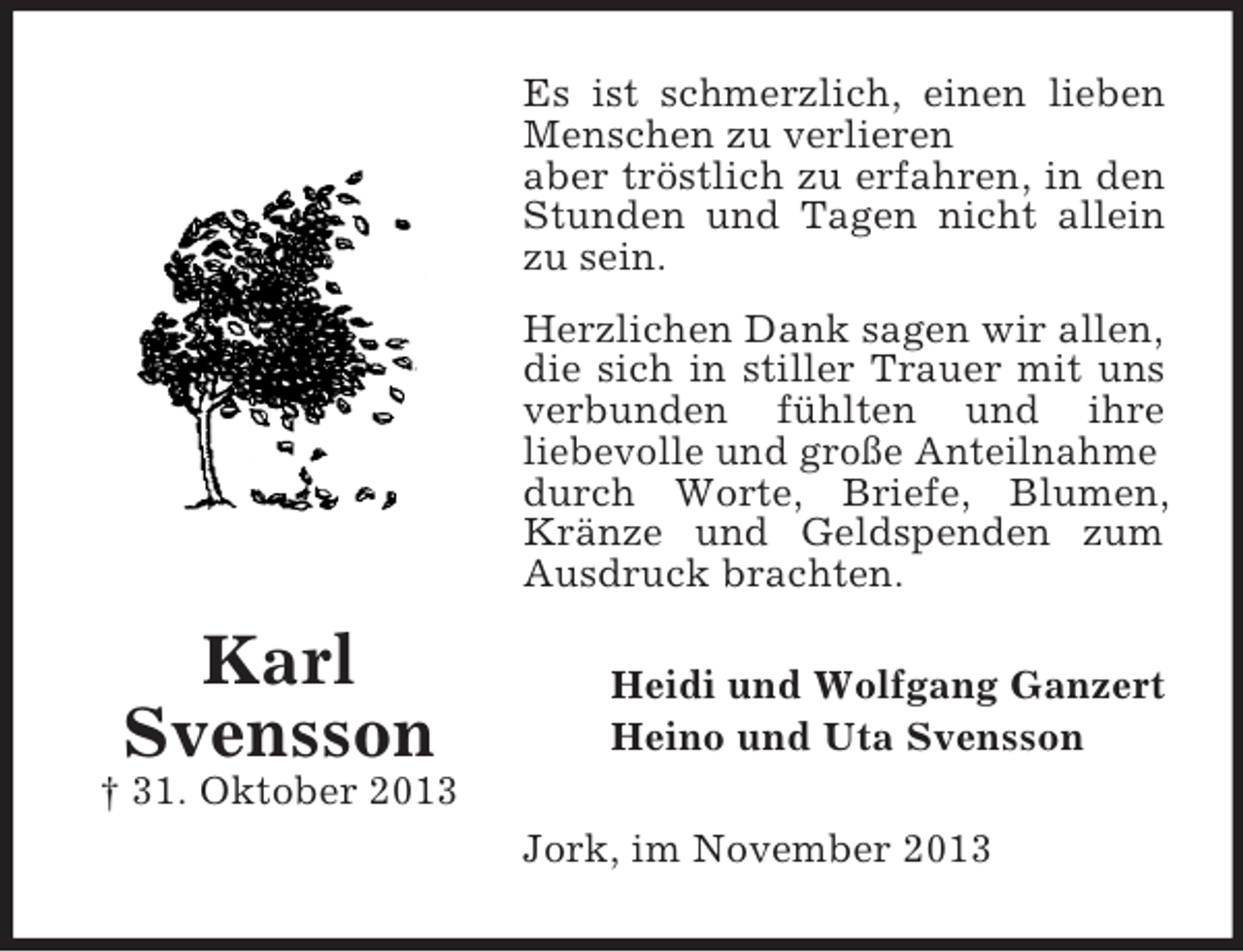 <p>Es ist schmerzlich, einen lieben<br />Menschen zu verlieren<br />aber tröstlich zu erfahren, in den<br />Stunden und Tagen nicht allein<br />zu sein.<br />Herzlichen Dank sagen wir allen,<br />die sich in stiller Trauer mit uns<br />verbunden fühlten und ihre<br />liebevolle und große Anteilnahme<br />durch Worte, Briefe, Blumen,<br />Kränze und Geldspenden zum<br />Ausdruck brachten.</p><p>Karl<br />Svensson</p><p>Heidi und Wolfgang Ganzert<br />Heino und Uta Svensson</p><p>† 31. Oktober 2013<br />Jork, im November 2013</p>