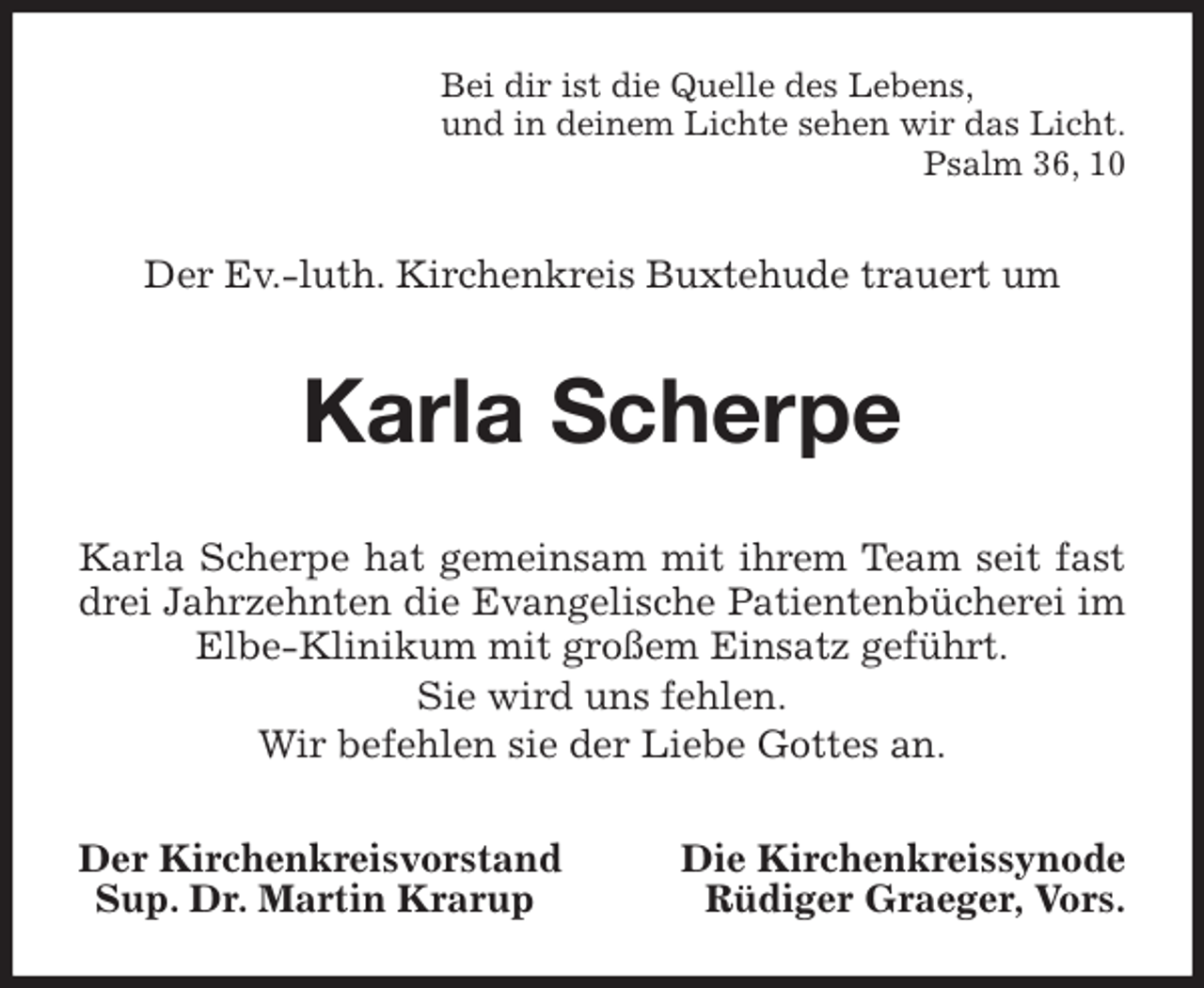 <p>Bei dir ist die Quelle des Lebens,<br />und in deinem Lichte sehen wir das Licht.<br />Psalm 36, 10<br />Der Ev.-luth. Kirchenkreis Buxtehude trauert um<br />Karla Scherpe<br />Karla Scherpe hat gemeinsam mit ihrem Team seit fast drei Jahrzehnten die Evangelische Patientenbücherei im Elbe-Klinikum mit großem Einsatz geführt.<br />Sie wird uns fehlen.<br />Wir befehlen sie der Liebe Gottes an.<br />Der Kirchenkreisvorstand Die Kirchenkreissynode<br />Sup. Dr. Martin Krarup Rüdiger Graeger, Vors.</p>