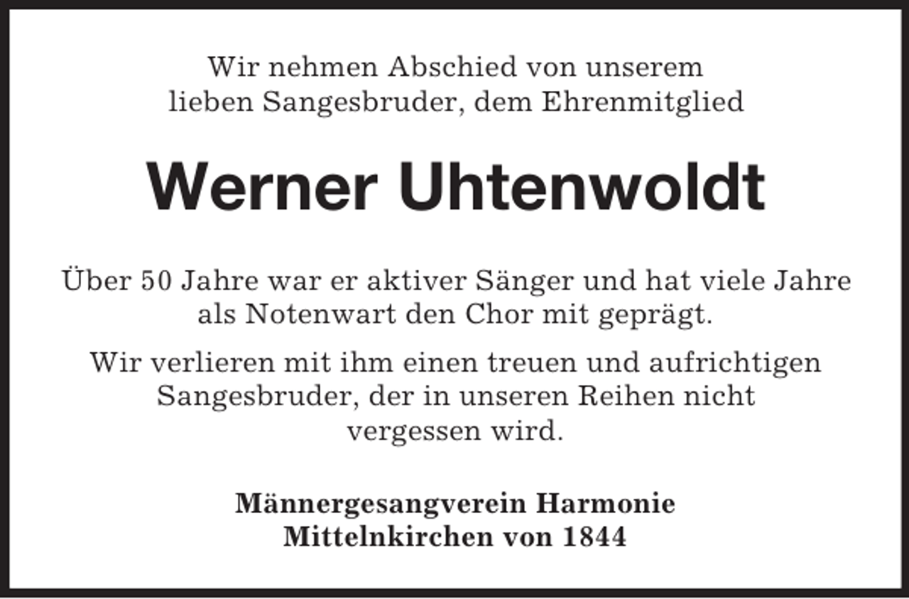 <p>Wir nehmen Abschied von unserem<br />lieben Sangesbruder, dem Ehrenmitglied<br />Werner Uhtenwoldt<br />Über 50 Jahre war er aktiver Sänger und hat viele Jahre als Notenwart den Chor mit geprägt.<br />Wir verlieren mit ihm einen treuen und aufrichtigen Sangesbruder, der in unseren Reihen nicht<br />vergessen wird.<br />Männergesangverein Harmonie<br />Mittelnkirchen von 1844</p>