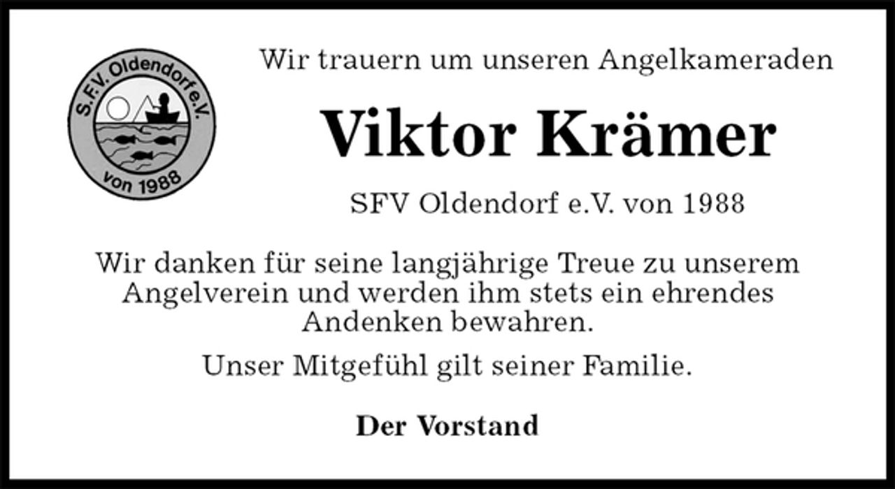 <p>Wir trauern um unseren Angelkameraden<br />Viktor Krämer<br />SFV Oldendorf e.V. von 1988<br />Wir danken für seine langjährige Treue zu unserem<br />Angelverein und werden ihm stets ein ehrendes<br />Andenken bewahren.<br />Unser Mitgefühl gilt seiner Familie.<br />Der Vorstand</p>