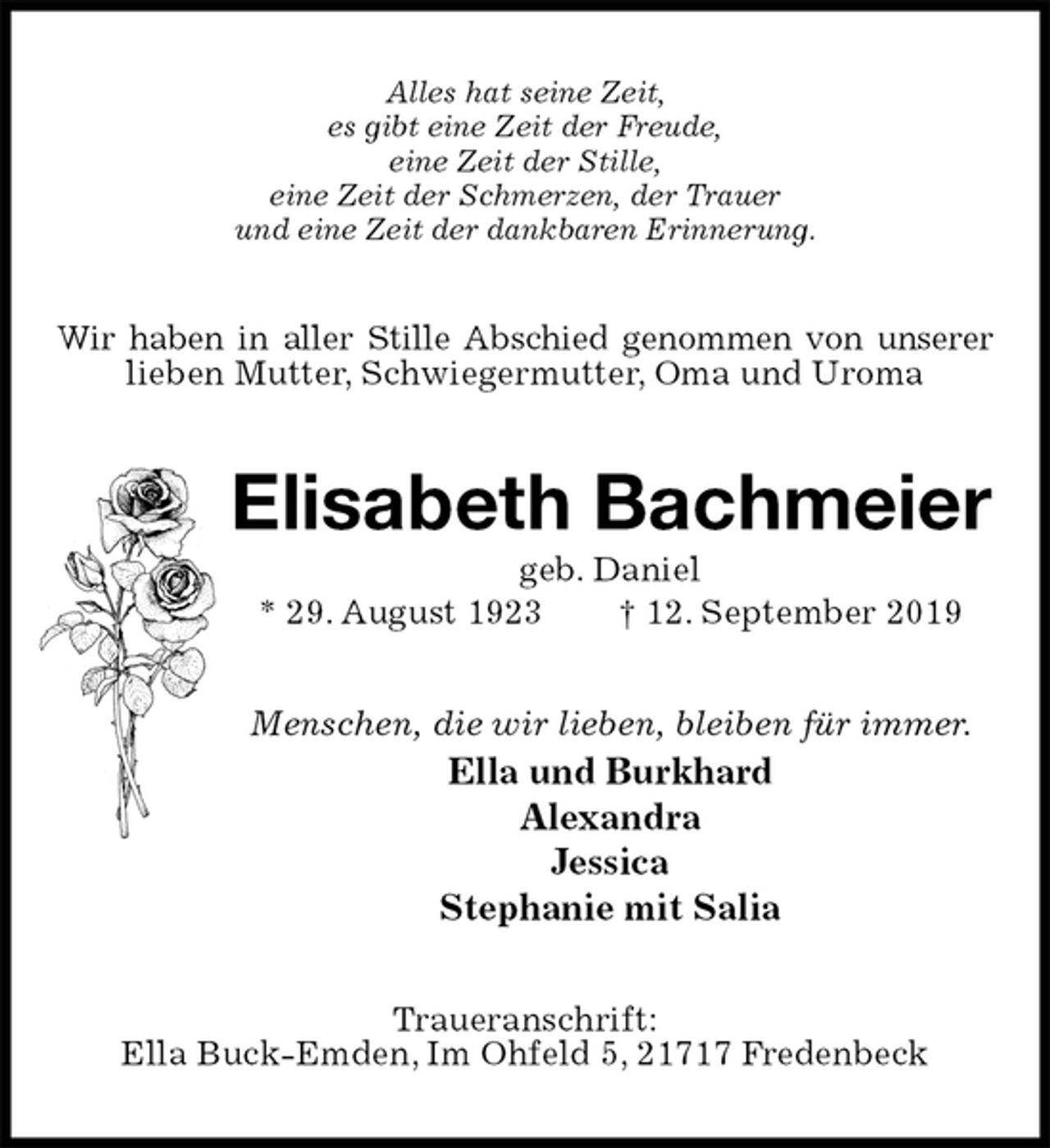 <p>Alles hat seine Zeit,<br />es gibt eine Zeit der Freude,<br />eine Zeit der Stille,<br />eine Zeit der Schmerzen, der Trauer<br />und eine Zeit der dankbaren Erinnerung.<br />Wir haben in aller Stille Abschied genommen von unserer<br />lieben Mutter, Schwiegermutter, Oma und Uroma<br />Elisabeth Bachmeier<br />geb. Daniel<br />* 29. August 1923 † 12. September 2019<br />Menschen, die wir lieben, bleiben für immer.<br />Ella und Burkhard<br />Alexandra<br />Jessica<br />Stephanie mit Salia<br />Traueranschrift:<br />Ella Buck-Emden, Im Ohfeld 5, 21717 Fredenbeck</p>