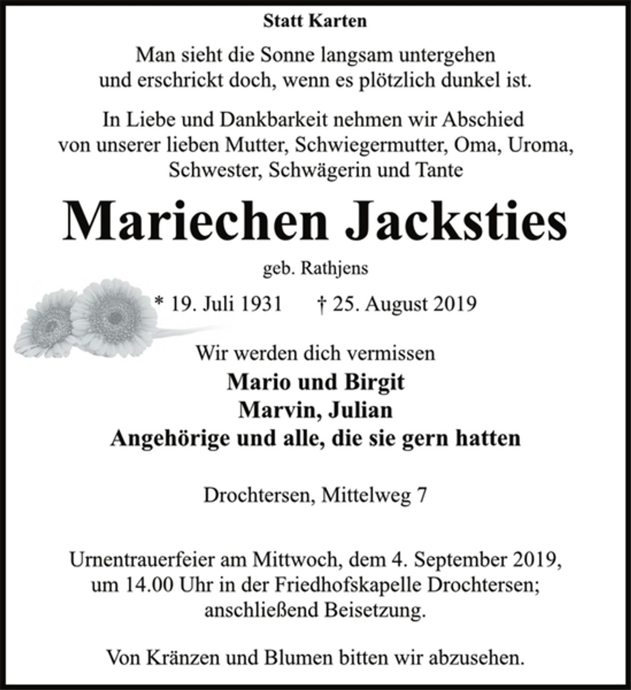 <p>Statt Karten<br />Man sieht die Sonne langsam untergehen<br />und erschrickt doch, wenn es plötzlich dunkel ist.<br />In Liebe und Dankbarkeit nehmen wir Abschied<br />von unserer lieben Mutter, Schwiegermutter, Oma, Uroma,<br />Schwester, Schwägerin und Tante<br />Mariechen Jacksties<br />geb. Rathjens<br />* 19. Juli 1931 † 25. August 2019<br />Wir werden dich vermissen<br />Mario und Birgit<br />Marvin, Julian<br />Angehörige und alle, die sie gern hatten<br />Drochtersen, Mittelweg 7<br />Urnentrauerfeier am Mittwoch, dem 4. September 2019,<br />um 14.00 Uhr in der Friedhofskapelle Drochtersen;<br />anschließend Beisetzung.<br />Von Kränzen und Blumen bitten wir abzusehen.</p>