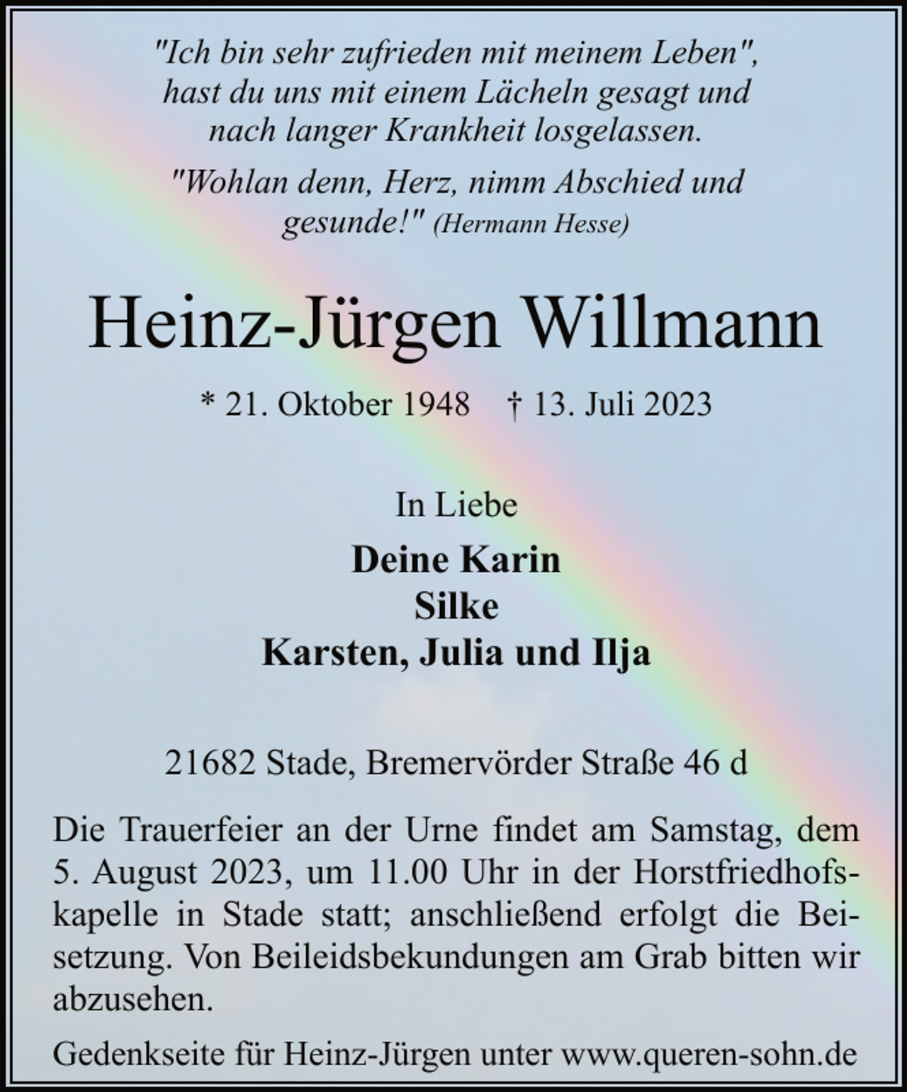 <p>"Ich bin sehr zufrieden mit meinem Leben",<br />hast du uns mit einem Lächeln gesagt und<br />nach langer Krankheit losgelassen.<br />"Wohlan denn, Herz, nimm Abschied und<br />gesunde!" (Hermann Hesse)<br />Heinz-Jürgen Willmann<br />* 21. Oktober 1948 † 13. Juli 2023<br />In Liebe<br />Deine Karin<br />Silke<br />Karsten, Julia und Ilja<br />21682 Stade, Bremervörder Straße 46 d<br />Die Trauerfeier an der Urne findet am Samstag, dem<br />5. August 2023, um 11.00 Uhr in der Horstfriedhofskapelle in Stade statt; anschließend erfolgt die Beisetzung. Von Beileidsbekundungen am Grab bitten wir<br />abzusehen.<br />Gedenkseite für Heinz-Jürgen unter www.queren-sohn.de</p>