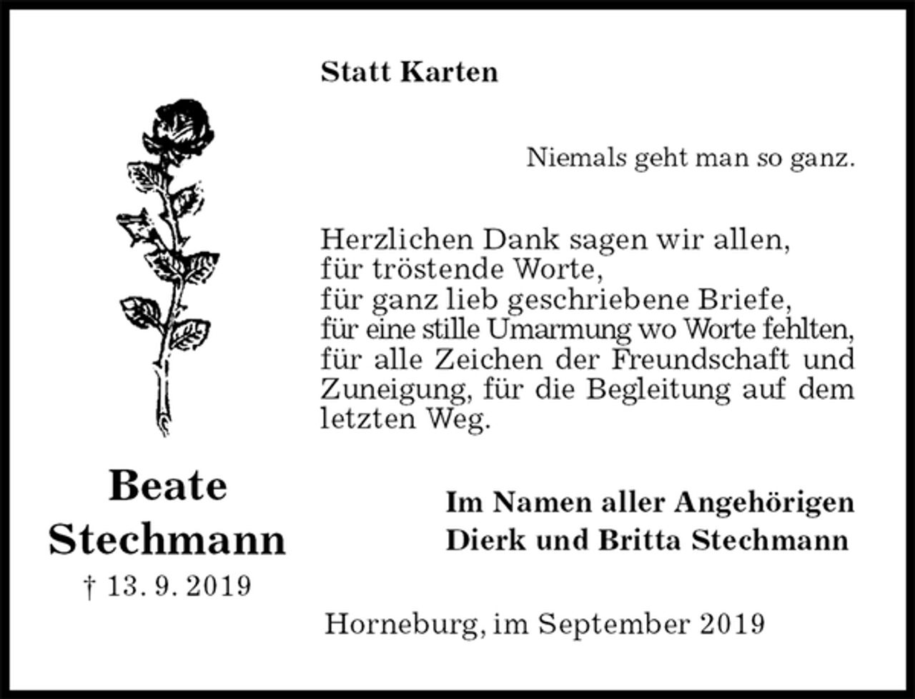 <p>Statt Karten<br />Niemals geht man so ganz.<br />Herzlichen Dank sagen wir allen,<br />für tröstende Worte,<br />für ganz lieb geschriebene Briefe,<br />für eine stille Umarmung wo Worte fehlten,<br />für alle Zeichen der Freundschaft und<br />Zuneigung, für die Begleitung auf dem letzten Weg.<br />Im Namen aller Angehörigen<br />Dierk und Britta Stechmann<br />Horneburg, im September 2019<br />Beate Stechmann<br />† 13. 9. 2019</p>