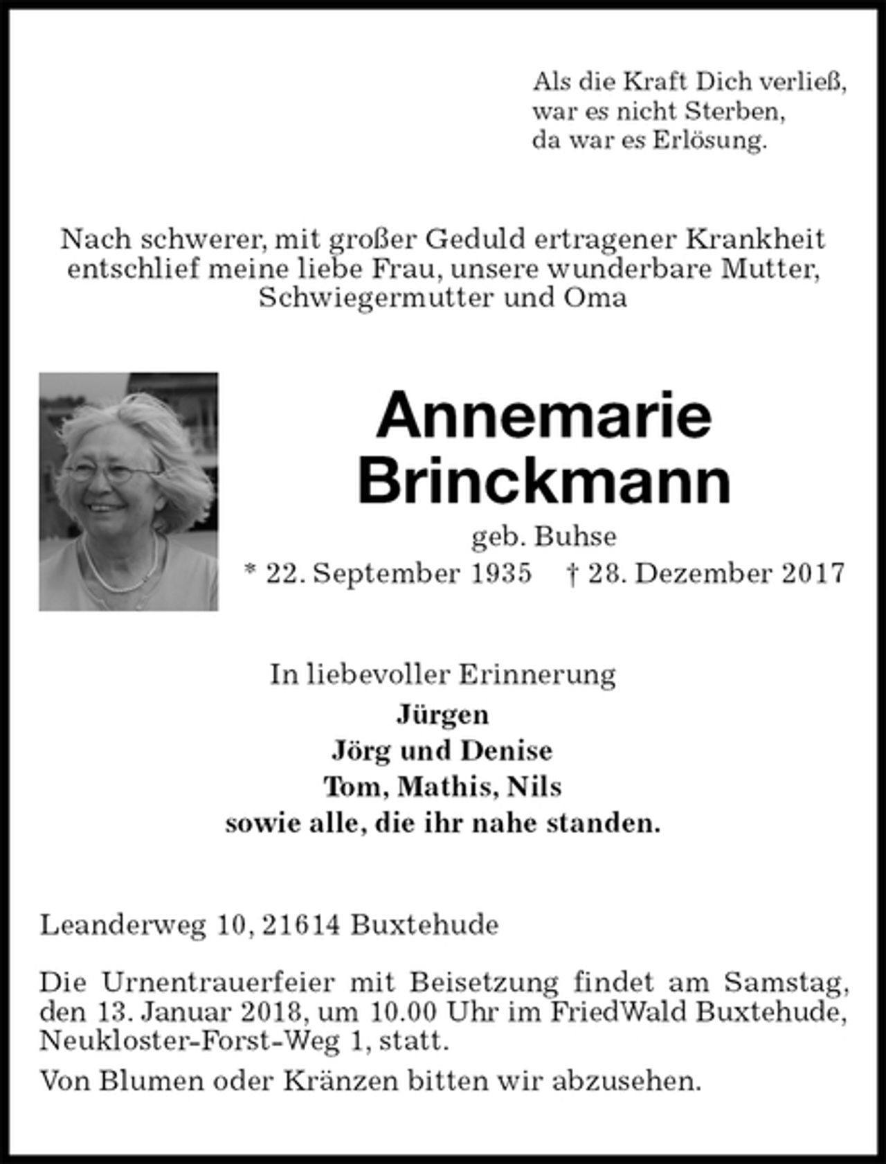 <p>Als die Kraft Dich verließ,<br />war es nicht Sterben,<br />da war es Erlösung.<br />Nach schwerer, mit großer Geduld ertragener Krankheit entschlief meine liebe Frau, unsere wunderbare Mutter, Schwiegermutter und Oma<br />Annemarie<br />Brinckmann<br />geb. Buhse<br />* 22. September 1935 † 28. Dezember 2017<br />In liebevoller Erinnerung<br />Jürgen<br />Jörg und Denise<br />Tom, Mathis, Nils<br />sowie alle, die ihr nahe standen.<br />Leanderweg 10, 21614 Buxtehude</p>
<p>Die Urnentrauerfeier mit Beisetzung findet am Samstag, den 13. Januar 2018, um 10.00 Uhr im FriedWald Buxtehude,<br />Neukloster-Forst-Weg 1, statt.<br />Von Blumen oder Kränzen bitten wir abzusehen.</p>