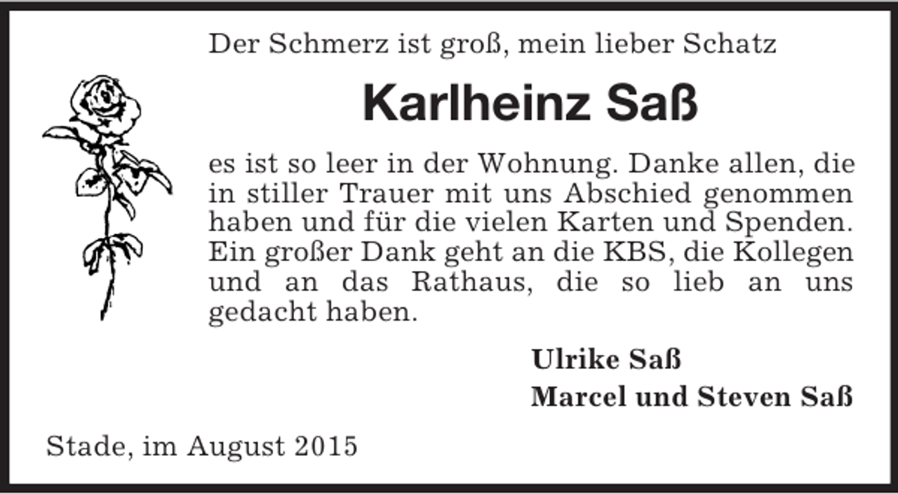 <p>Der Schmerz ist groß, mein lieber Schatz<br />Karlheinz Saß<br />es ist so leer in der Wohnung. Danke allen, die in stiller Trauer mit uns Abschied genommen haben und für die vielen Karten und Spenden. Ein großer Dank geht an die KBS, die Kollegen<br />und an das Rathaus, die so lieb an uns<br />gedacht haben.<br />Ulrike Saß<br />Marcel und Steven Saß<br />Stade, im August 2015</p>