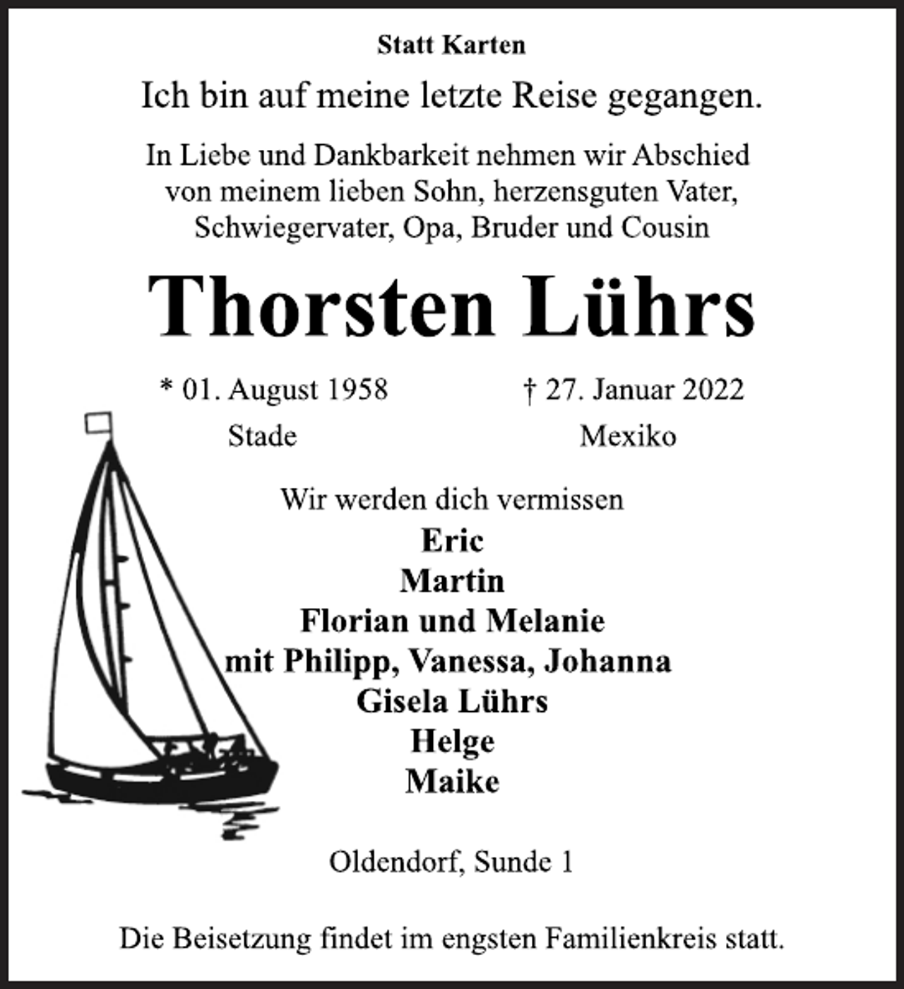<p>Statt Karten<br />Ich bin auf meine letzte Reise gegangen.<br />In Liebe und Dankbarkeit nehmen wir Abschied<br />von meinem lieben Sohn, herzensguten Vater,<br />Schwiegervater, Opa, Bruder und Cousin<br />Thorsten Lührs<br />* 01. August 1958 † 27. Januar 2022<br />Stade Mexiko<br />Wir werden dich vermissen<br />Eric<br />Martin<br />Florian und Melanie<br />mit Philipp, Vanessa, Johanna<br />Gisela Lührs<br />Helge<br />Maike<br />Oldendorf, Sunde 1<br />Die Beisetzung findet im engsten Familienkreis statt.</p>