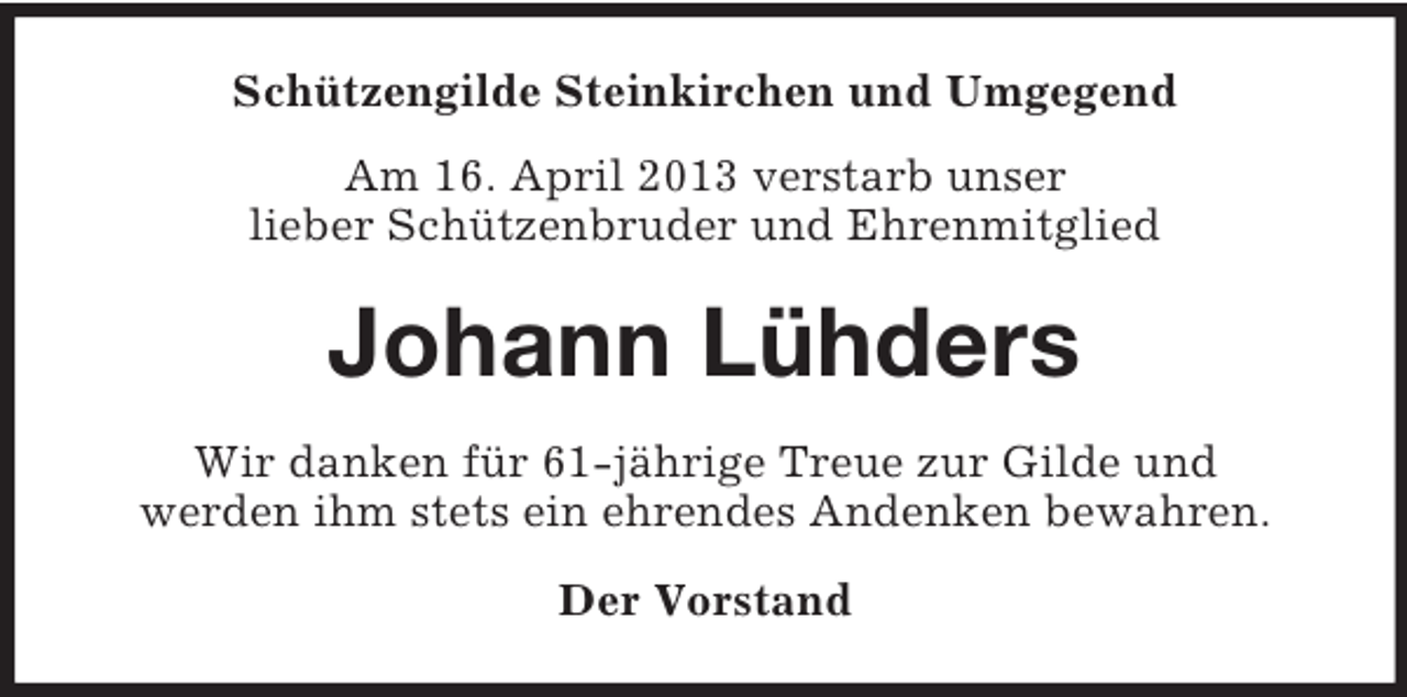 <p>Schützengilde Steinkirchen und Umgegend<br />Am 16. April 2013 verstarb unser<br />lieber Schützenbruder und Ehrenmitglied</p><p>Johann Lühders<br />Wir danken für 61-jährige Treue zur Gilde und<br />werden ihm stets ein ehrendes Andenken bewahren.<br />Der Vorstand</p>
