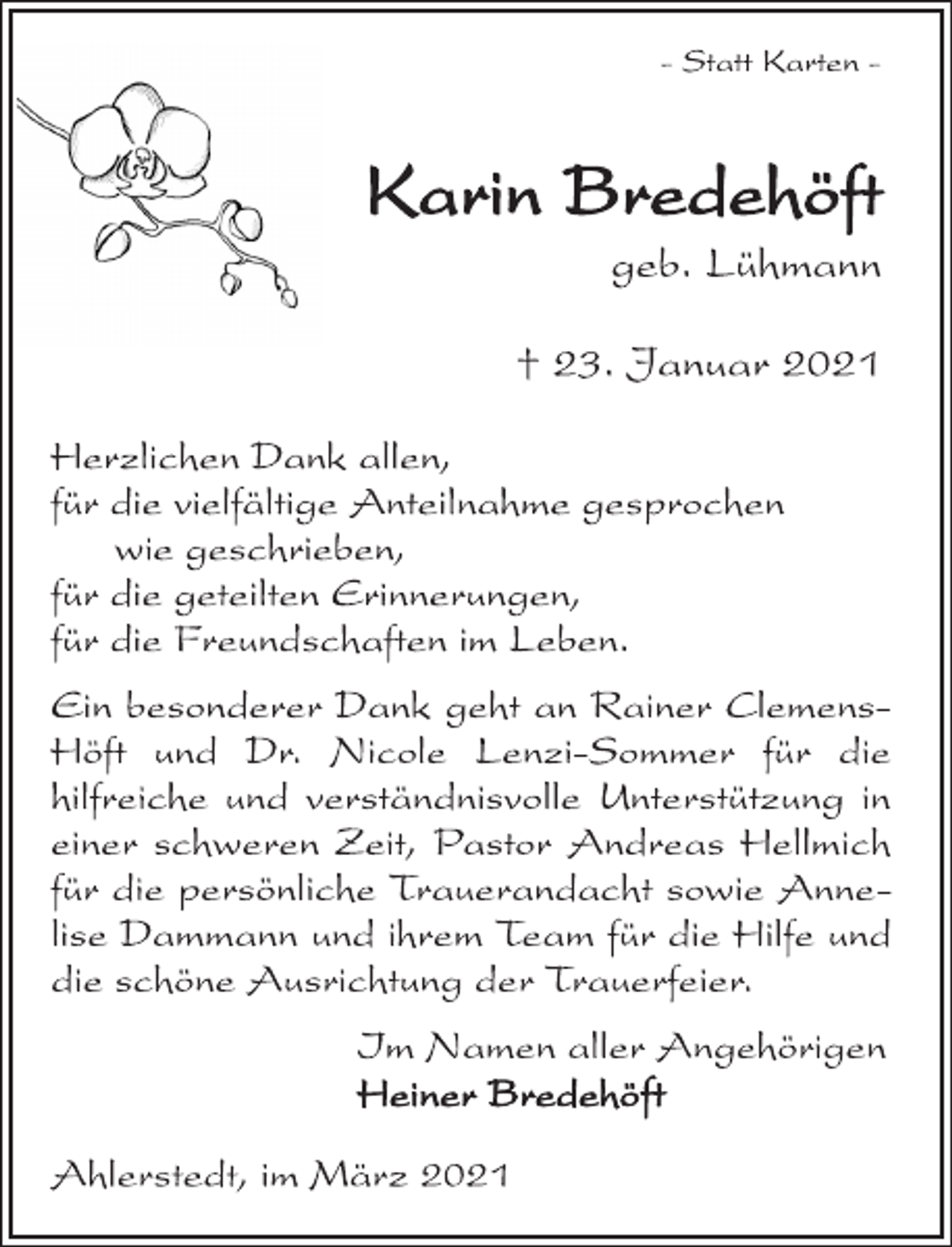 <p>- Statt Karten -<br />Karin Bredehöft<br />geb. Lühmann<br />+ 23. Januar 2021<br />Herzlichen Dank allen,<br />für die vielfältige Anteilnahme gesprochen<br />wie geschrieben,<br />für die geteilten Erinnerungen,<br />für die Freundschaften im Leben.<br />Ein besonderer Dank geht an Rainer Clemens-<br />Höft und Dr. Nicole Lenzi-Sommer für die<br />hilfreiche und verständnisvolle Unterstützung in<br />einer schweren Zeit, Pastor Andreas Hellmich<br />für die persönliche Trauerandacht sowie Anne-<br />lise Dammann und ihrem Team für die Hilfe und<br />die schöne Ausrichtung der Trauerfeier.<br />Im Namen aller Angehörigen<br />Heiner Bredehöft<br />Ahlerstedt, im März 2021</p>