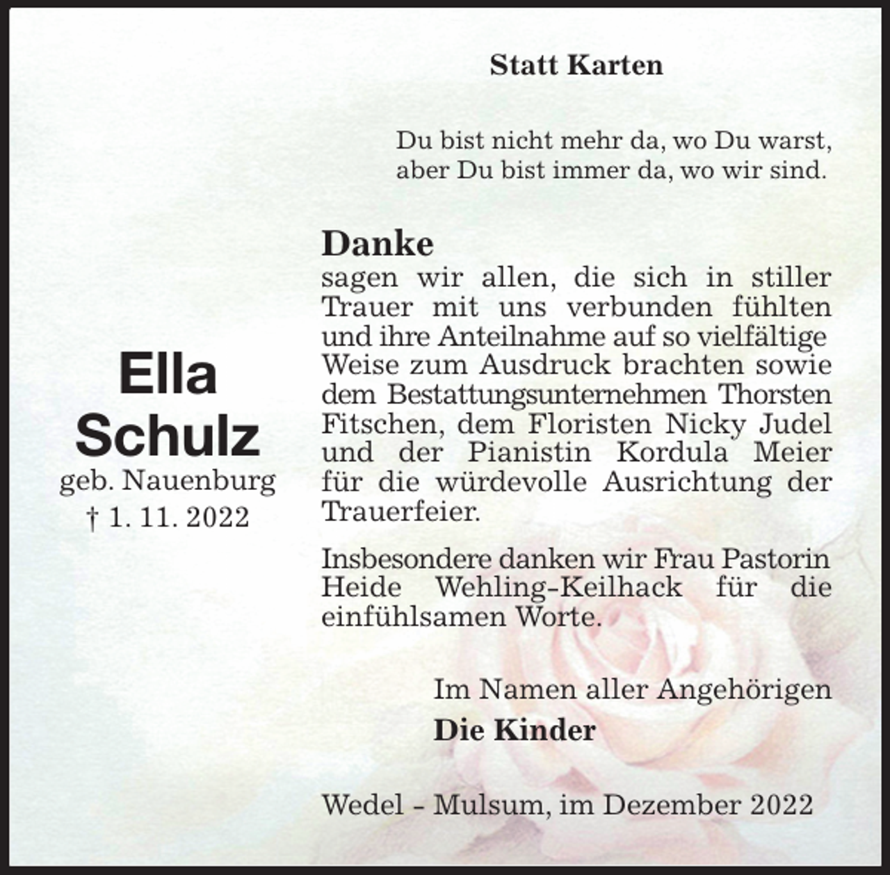 <p>Statt Karten<br />Du bist nicht mehr da, wo Du warst,<br />aber Du bist immer da, wo wir sind.<br />Danke<br />sagen wir allen, die sich in stiller Trauer mit uns verbunden fühlten und ihre Anteilnahme auf so vielfältige<br />Weise zum Ausdruck brachten sowie dem Bestattungsunternehmen Thorsten<br />Fitschen, dem Floristen Nicky Judel und der Pianistin Kordula Meier<br />für die würdevolle Ausrichtung der Trauerfeier.<br />Insbesondere danken wir Frau Pastorin<br />Heide Wehling-Keilhack für die<br />einfühlsamen Worte.<br />Im Namen aller Angehörigen<br />Die Kinder<br />Wedel - Mulsum, im Dezember 2022</p><p>Ella<br />Schulz<br />geb. Nauenburg<br />† 1. 11. 2022</p>