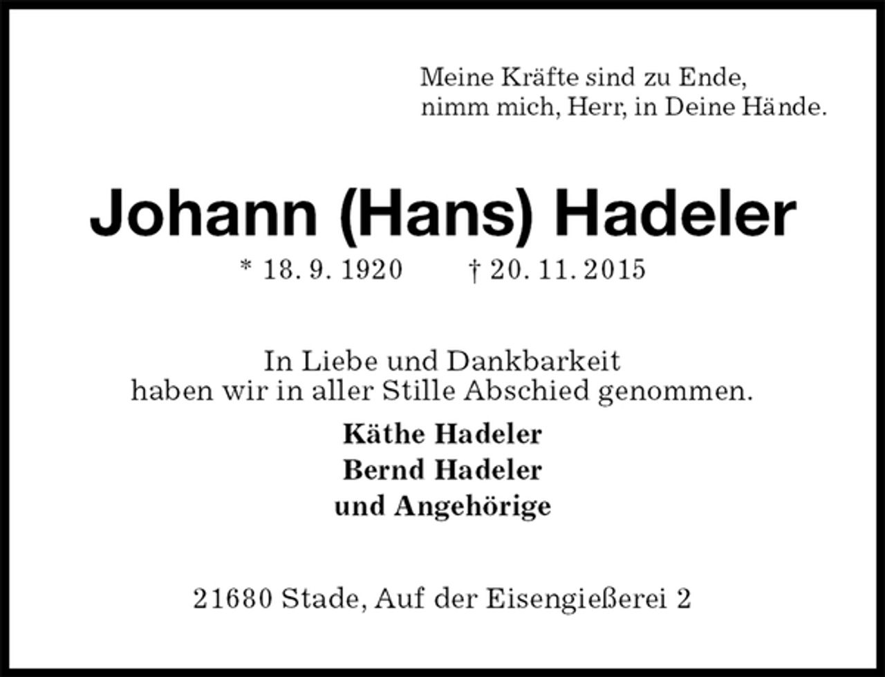 <p>Meine Kräfte sind zu Ende,<br />nimm mich, Herr, in Deine Hände.<br />Johann (Hans) Hadeler<br />* 18. 9. 1920 † 20. 11. 2015<br />In Liebe und Dankbarkeit<br />haben wir in aller Stille Abschied genommen.<br />Käthe Hadeler<br />Bernd Hadeler<br />und Angehörige<br />21680 Stade, Auf der Eisengießerei 2</p>