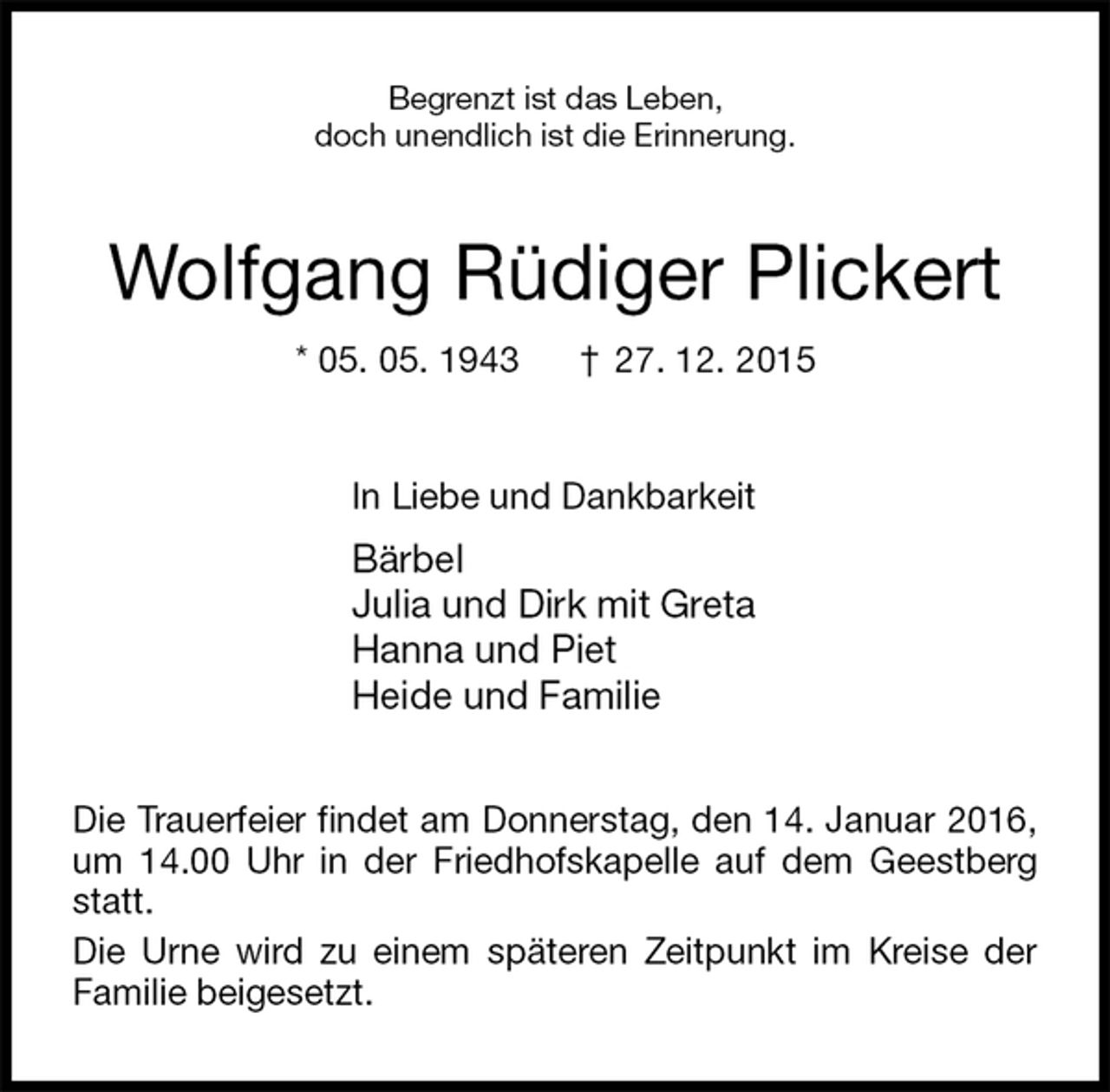 <p>Begrenzt ist das Leben,<br />doch unendlich ist die Erinnerung.<br />Wolfgang Rüdiger Plickert<br />* 05. 05. 1943 † 27. 12. 2015<br />In Liebe und Dankbarkeit<br />Bärbel<br />Julia und Dirk mit Greta<br />Hanna und Piet<br />Heide und Familie<br />Die Trauerfeier findet am Donnerstag, den 14. Januar 2016, um 14.00 Uhr in der Friedhofskapelle auf dem Geestberg statt.<br />Die Urne wird zu einem späteren Zeitpunkt im Kreise der Familie beigesetzt.</p>