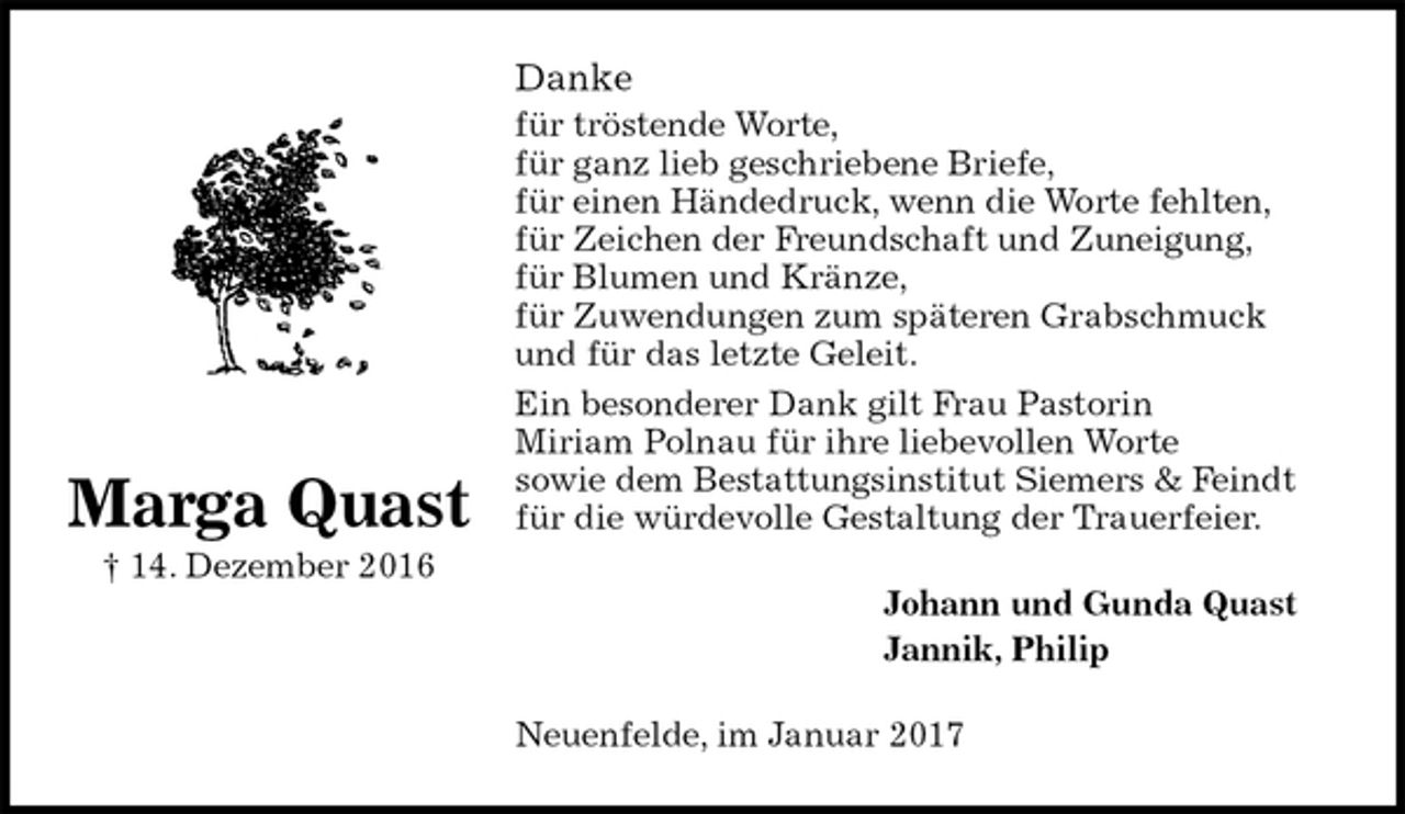 <p>Danke<br />für tröstende Worte,<br />für ganz lieb geschriebene Briefe,<br />für einen Händedruck, wenn die Worte fehlten,<br />für Zeichen der Freundschaft und Zuneigung,<br />für Blumen und Kränze,<br />für Zuwendungen zum späteren Grabschmuck<br />und für das letzte Geleit.<br />Ein besonderer Dank gilt Frau Pastorin<br />Miriam Polnau für ihre liebevollen Worte<br />sowie dem Bestattungsinstitut Siemers &amp; Feindt<br />für die würdevolle Gestaltung der Trauerfeier.<br />Johann und Gunda Quast<br />Jannik, Philip<br />Neuenfelde, im Januar 2017<br />Marga Quast<br />† 14. Dezember 2016</p>