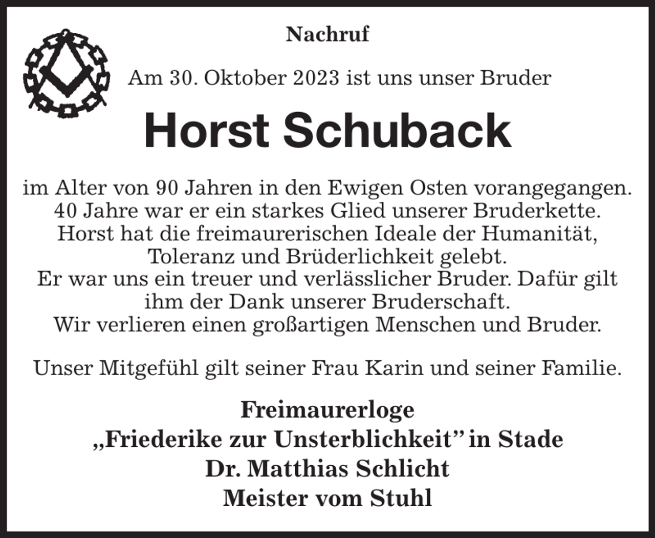 <p>Nachruf</p><p>Am 30. Oktober 2023 ist uns unser Bruder<br />Horst Schuback<br />im Alter von 90 Jahren in den Ewigen Osten vorangegangen.<br />40 Jahre war er ein starkes Glied unserer Bruderkette.<br />Horst hat die freimaurerischen Ideale der Humanität,<br />Toleranz und Brüderlichkeit gelebt.<br />Er war uns ein treuer und verlässlicher Bruder. Dafür gilt ihm der Dank unserer Bruderschaft.<br />Wir verlieren einen großartigen Menschen und Bruder.</p><p>Unser Mitgefühl gilt seiner Frau Karin und seiner Familie.<br />Freimaurerloge<br />„Friederike zur Unsterblichkeit” in Stade<br />Dr. Matthias Schlicht<br />Meister vom Stuhl</p>
