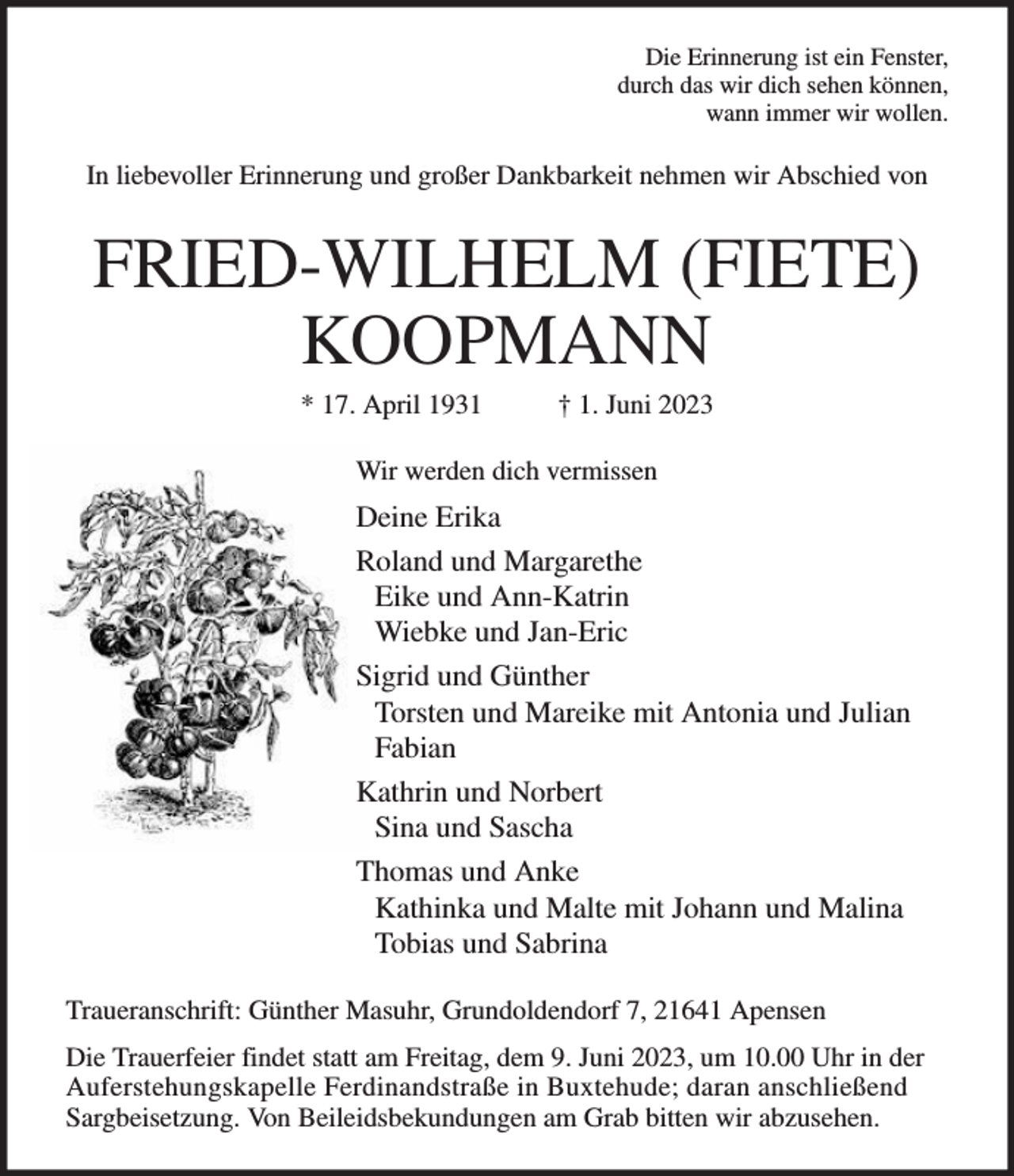 <p>Die Erinnerung ist ein Fenster,<br />durch das wir dich sehen können,<br />wann immer wir wollen.<br />In liebevoller Erinnerung und großer Dankbarkeit nehmen wir Abschied von<br />FRIED-WILHELM (FIETE) KOOPMANN<br />* 17. April 1931 † 1. Juni 2023<br />Wir werden dich vermissen<br />Deine Erika<br />Roland und Margarethe<br />Eike und Ann-Katrin<br />Wiebke und Jan-Eric<br />Sigrid und Günther<br />Torsten und Mareike mit Antonia und Julian<br />Fabian<br />Kathrin und Norbert<br />Sina und Sascha<br />Thomas und Anke<br />Kathinka und Malte mit Johann und Malina<br />Tobias und Sabrina<br />Traueranschrift: Günther Masuhr, Grundoldendorf 7, 21641 Apensen<br />Die Trauerfeier findet statt am Freitag, dem 9. Juni 2023, um 10.00 Uhr in der Auferstehungskapelle Ferdinandstraße in Buxtehude; daran anschließend<br />Sargbeisetzung. Von Beileidsbekundungen am Grab bitten wir abzusehen.</p>