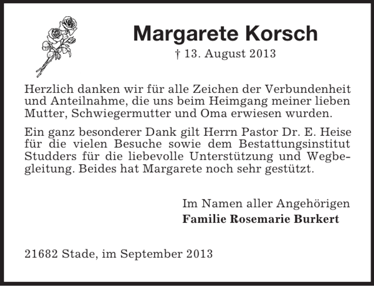 <p>Margarete Korsch<br />† 13. August 2013<br />Herzlich danken wir für alle Zeichen der Verbundenheit<br />und Anteilnahme, die uns beim Heimgang meiner lieben<br />Mutter, Schwiegermutter und Oma erwiesen wurden.<br />Ein ganz besonderer Dank gilt Herrn Pastor Dr. E. Heise<br />für die vielen Besuche sowie dem Bestattungsinstitut<br />Studders für die liebevolle Unterstützung und Wegbegleitung. Beides hat Margarete noch sehr gestützt.<br />Im Namen aller Angehörigen<br />Familie Rosemarie Burkert<br />21682 Stade, im September 2013</p>