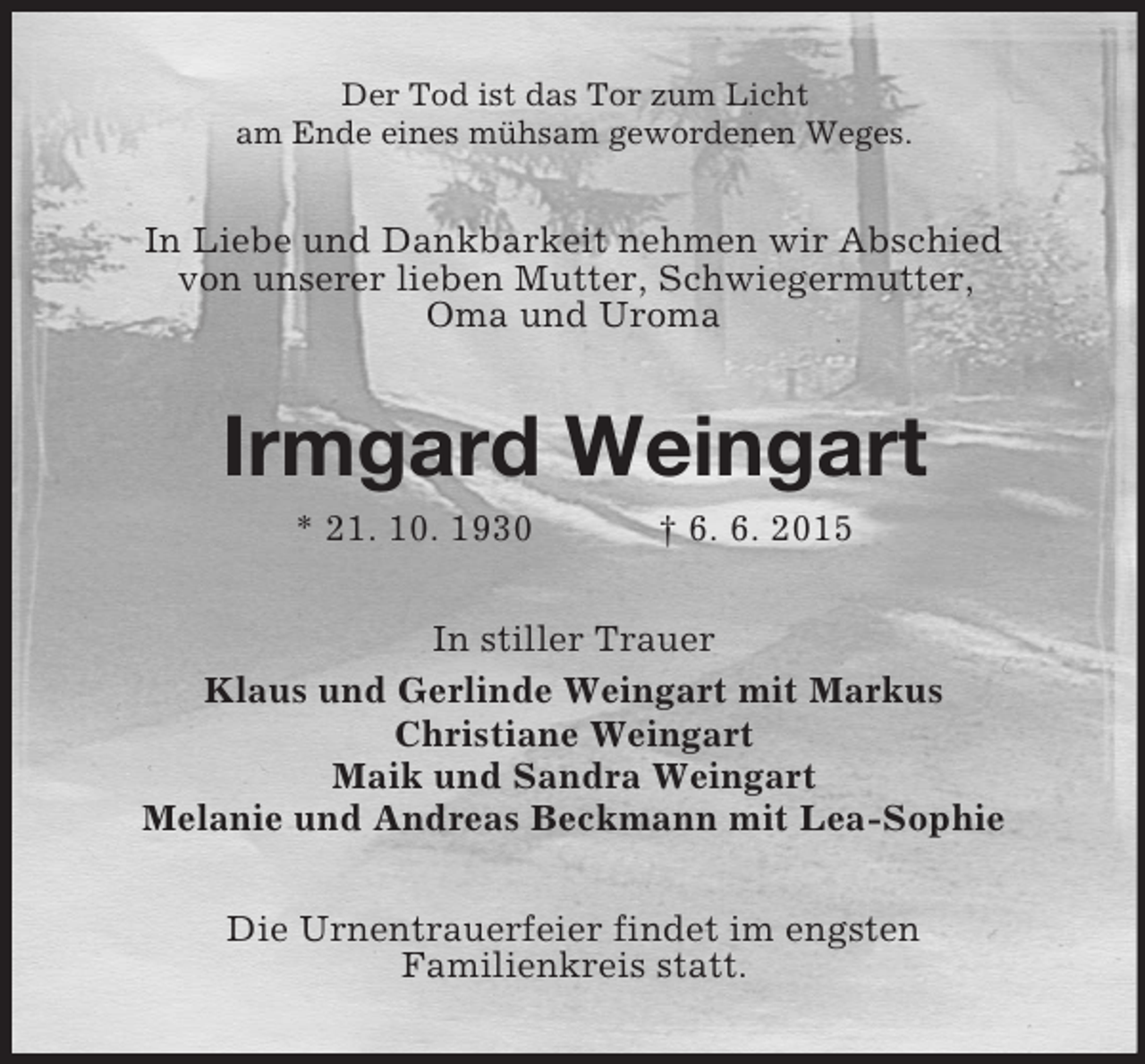 <p>Der Tod ist das Tor zum Licht<br />am Ende eines mühsam gewordenen Weges.<br />In Liebe und Dankbarkeit nehmen wir Abschied<br />von unserer lieben Mutter, Schwiegermutter,<br />Oma und Uroma<br />Irmgard Weingart<br />* 21. 10. 1930 † 6. 6. 2015<br />In stiller Trauer<br />Klaus und Gerlinde Weingart mit Markus<br />Christiane Weingart<br />Maik und Sandra Weingart<br />Melanie und Andreas Beckmann mit Lea-Sophie<br />Die Urnentrauerfeier findet im engsten<br />Familienkreis statt.</p>