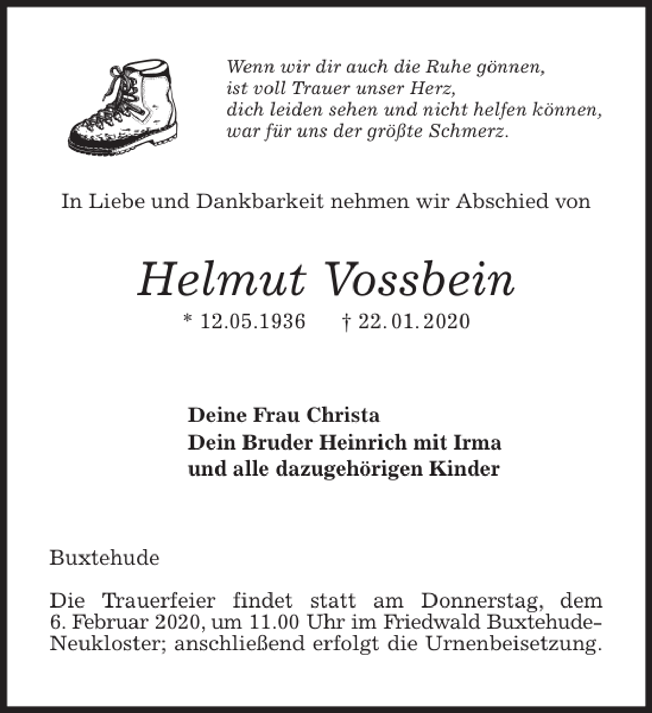 <p>Wenn wir dir auch die Ruhe gönnen,<br />ist voll Trauer unser Herz,<br />dich leiden sehen und nicht helfen können,<br />war für uns der größte Schmerz.<br />Helmut Vossbein<br />* 12.05.1936 † 22. 01. 2020<br />Deine Frau Christa<br />Dein Bruder Heinrich mit Irma<br />und alle dazugehörigen Kinder<br />Buxtehude</p>
<p>Die Trauerfeier findet statt am Donnerstag, dem<br />6. Februar 2020, um 11.00 Uhr im Friedwald Buxtehude-<br />Neukloster; anschließend erfolgt die Urnenbeisetzung.<br />In Liebe und Dankbarkeit nehmen wir Abschied von</p>