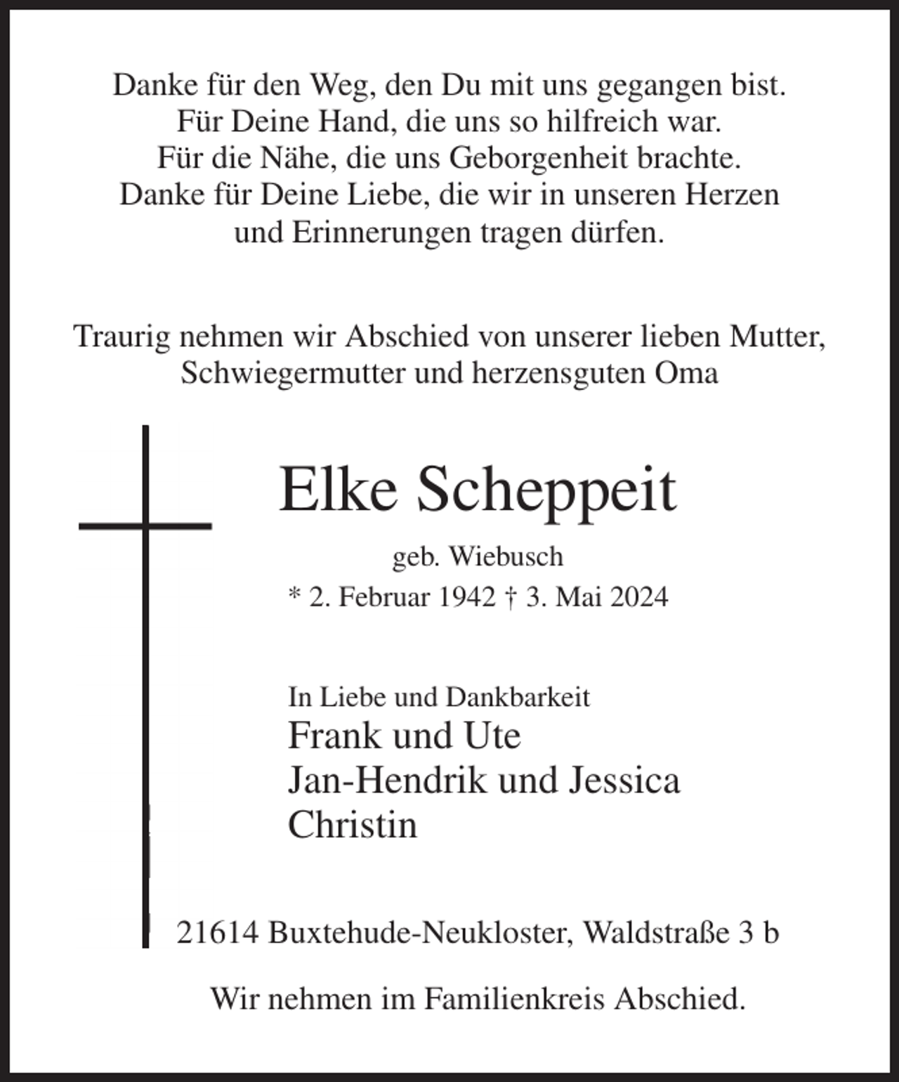 <p>Danke für den Weg, den Du mit uns gegangen bist.<br />Für Deine Hand, die uns so hilfreich war.<br />Für die Nähe, die uns Geborgenheit brachte.<br />Danke für Deine Liebe, die wir in unseren Herzen<br />und Erinnerungen tragen dürfen.<br />Traurig nehmen wir Abschied von unserer lieben Mutter,<br />Schwiegermutter und herzensguten Oma<br />Elke Scheppeit<br />geb. Wiebusch<br />* 2. Februar 1942 † 3. Mai 2024<br />In Liebe und Dankbarkeit<br />Frank und Ute<br />Jan-Hendrik und Jessica<br />Christin<br />21614 Buxtehude-Neukloster, Waldstraße 3 b<br />Wir nehmen im Familienkreis Abschied.</p>