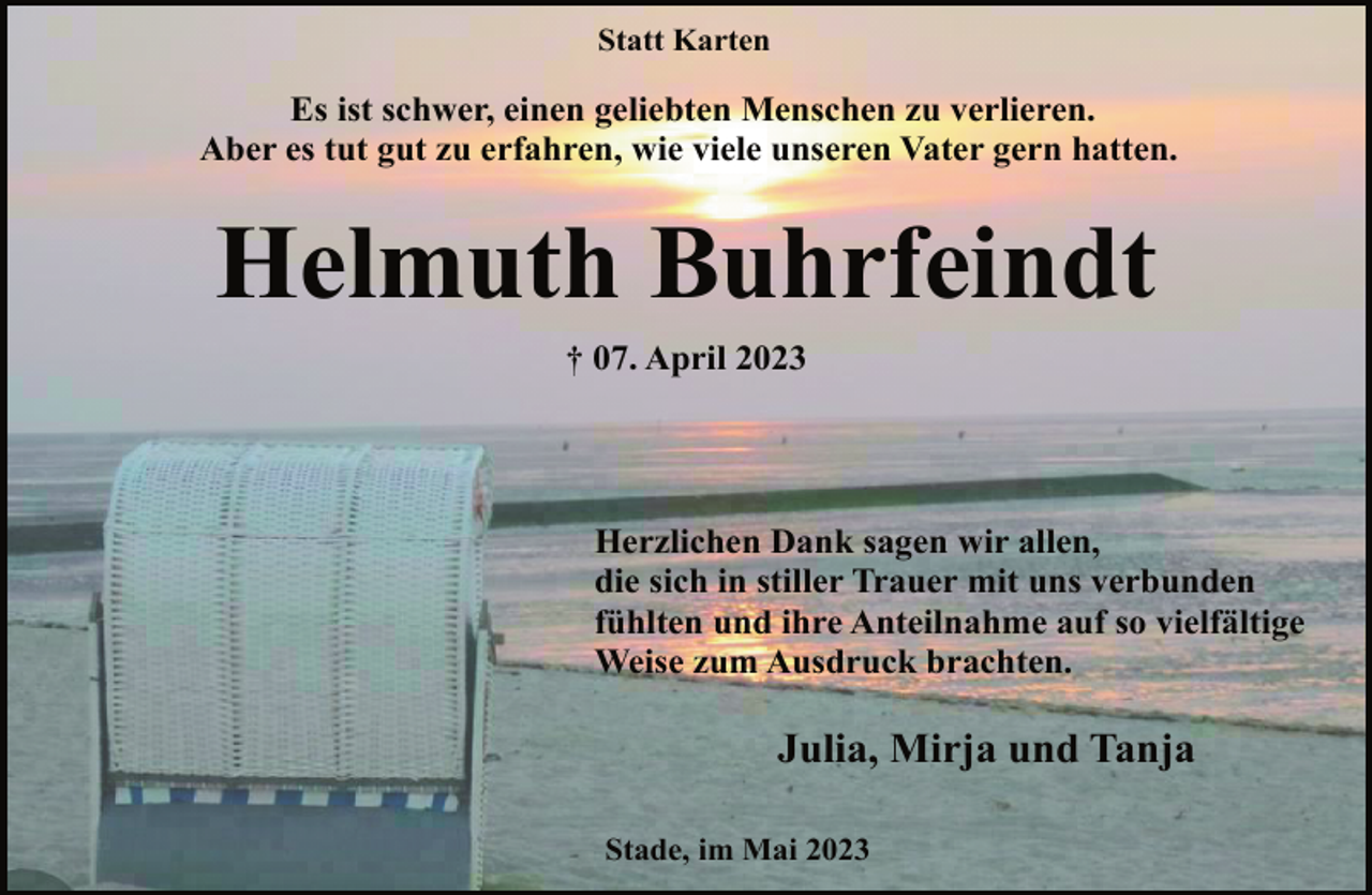 <p>Statt Karten<br />Es ist schwer, einen geliebten Menschen zu verlieren.<br />Aber es tut gut zu erfahren, wie viele unseren Vater gern hatten.<br />Helmuth Buhrfeindt<br />† 07. April 2023<br />Herzlichen Dank sagen wir allen,<br />die sich in stiller Trauer mit uns verbunden<br />fühlten und ihre Anteilnahme auf so vielfältige<br />Weise zum Ausdruck brachten.<br />Julia, Mirja und Tanja<br />Stade, im Mai 2023</p>