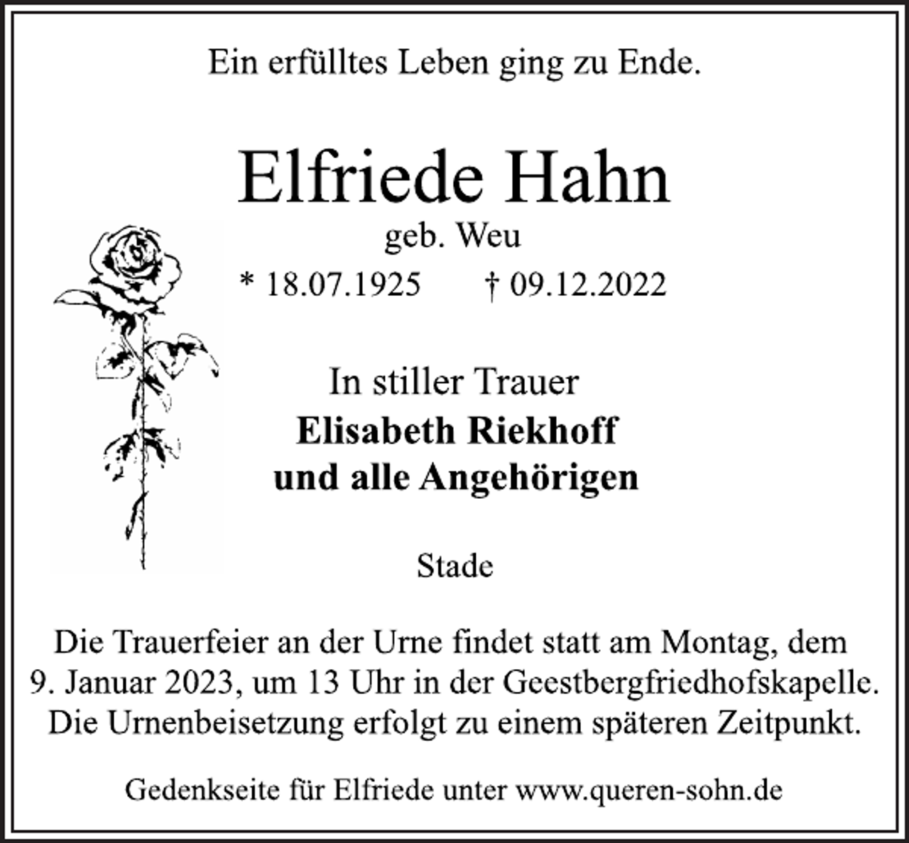<p>Ein erfülltes Leben ging zu Ende.<br />Elfriede Hahn<br />geb. Weu<br />* 18.07.1925 † 09.12.2022<br />In stiller Trauer<br />Elisabeth Riekhoff<br />und alle Angehörigen<br />Stade<br />Die Trauerfeier an der Urne findet statt am Montag, dem<br />9. Januar 2023, um 13 Uhr in der Geestbergfriedhofskapelle.<br />Die Urnenbeisetzung erfolgt zu einem späteren Zeitpunkt.<br />Gedenkseite für Elfriede unter www.queren-sohn.de</p>