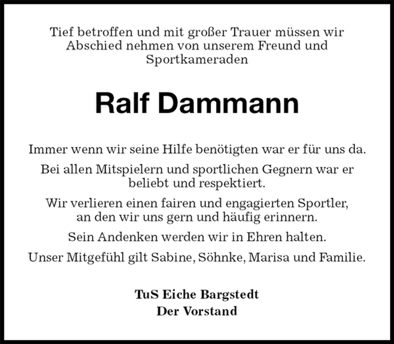 <p>Tief betroffen und mit großer Trauer müssen wir<br />Abschied nehmen von unserem Freund und<br />Sportkameraden<br />Ralf Dammann<br />TuS Eiche Bargstedt<br />Der Vorstand<br />Immer wenn wir seine Hilfe benötigten war er für uns da. Bei allen Mitspielern und sportlichen Gegnern war er<br />beliebt und respektiert.<br />Wir verlieren einen fairen und engagierten Sportler,<br />an den wir uns gern und häufig erinnern.<br />Sein Andenken werden wir in Ehren halten.<br />Unser Mitgefühl gilt Sabine, Söhnke, Marisa und Familie.</p>