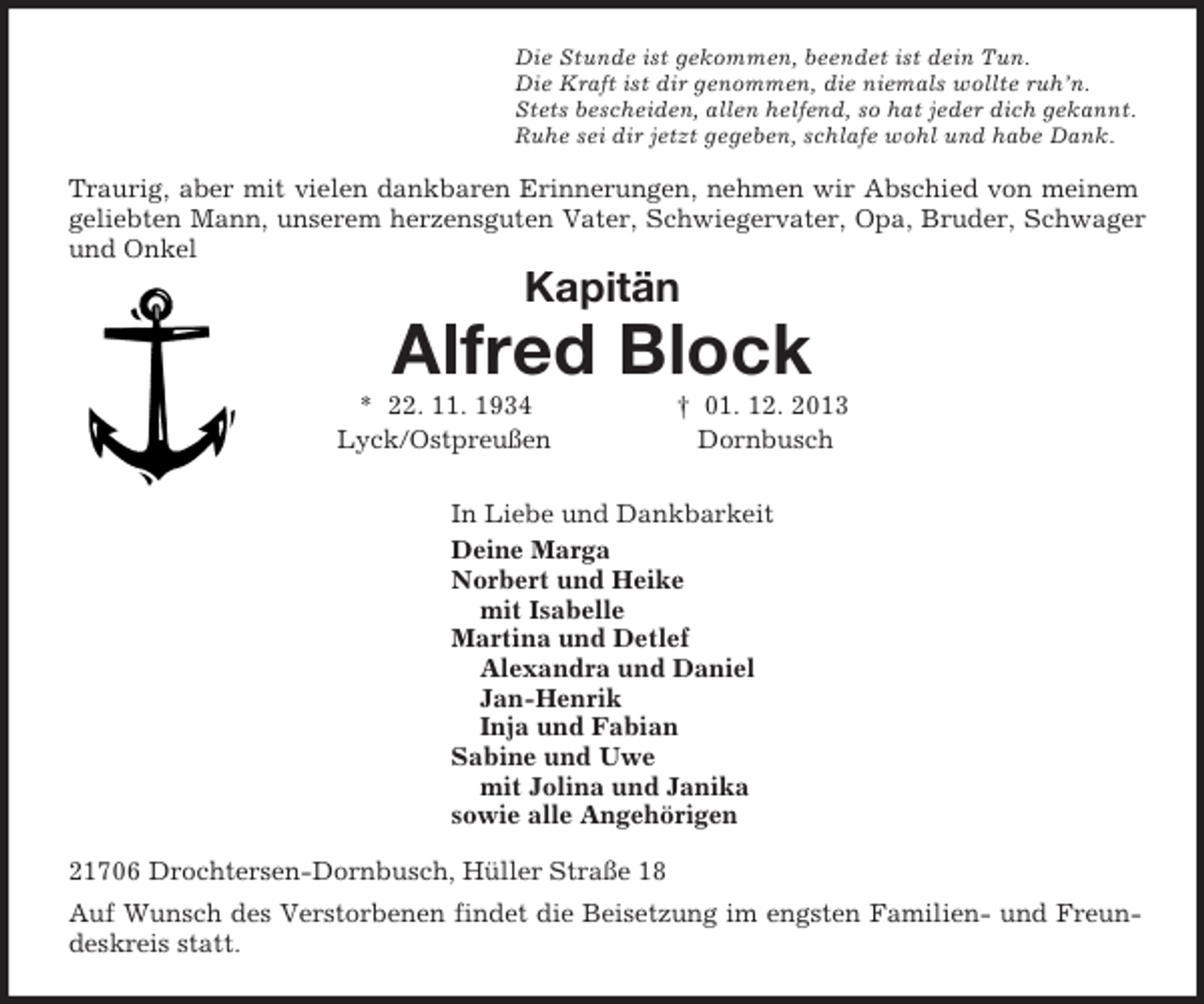 <p>Die Stunde ist gekommen, beendet ist dein Tun.<br />Die Kraft ist dir genommen, die niemals wollte ruh’n.<br />Stets bescheiden, allen helfend, so hat jeder dich gekannt.<br />Ruhe sei dir jetzt gegeben, schlafe wohl und habe Dank.<br />Traurig, aber mit vielen dankbaren Erinnerungen, nehmen wir Abschied von meinem geliebten Mann, unserem herzensguten Vater, Schwiegervater, Opa, Bruder, Schwager und Onkel<br />Kapitän</p><p>Alfred Block<br />* 22. 11. 1934 † 01. 12. 2013<br />Lyck/Ostpreußen Dornbusch<br />In Liebe und Dankbarkeit<br />Deine Marga<br />Norbert und Heike<br />mit Isabelle<br />Martina und Detlef<br />Alexandra und Daniel<br />Jan-Henrik<br />Inja und Fabian<br />Sabine und Uwe<br />mit Jolina und Janika<br />sowie alle Angehörigen<br />21706 Drochtersen-Dornbusch, Hüller Straße 18<br />Auf Wunsch des Verstorbenen findet die Beisetzung im engsten Familien- und Freundeskreis statt.</p>