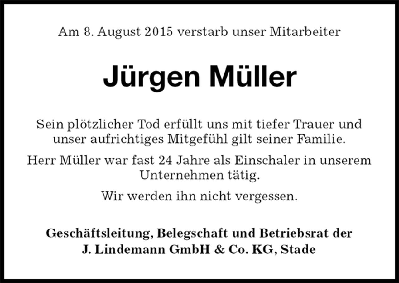 <p>Am 8. August 2015 verstarb unser Mitarbeiter<br />Jürgen Müller<br />Sein plötzlicher Tod erfüllt uns mit tiefer Trauer und<br />unser aufrichtiges Mitgefühl gilt seiner Familie.<br />Herr Müller war fast 24 Jahre als Einschaler in unserem Unternehmen tätig.<br />Wir werden ihn nicht vergessen.<br />Geschäftsleitung, Belegschaft und Betriebsrat der<br />J. Lindemann GmbH &amp; Co. KG, Stade</p>