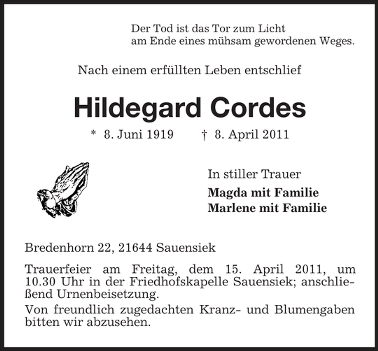 <p>Der Tod ist das Tor zum Licht am Ende eines mühsam gewordenen Weges.</p><p>Nach einem erfüllten Leben entschlief</p><p>Hildegard Cordes<br />* 8. Juni 1919 † 8. April 2011 In stiller Trauer Magda mit Familie Marlene mit Familie Bredenhorn 22, 21644 Sauensiek Trauerfeier am Freitag, dem 15. April 2011, um 10.30 Uhr in der Friedhofskapelle Sauensiek; anschließend Urnenbeisetzung. Von freundlich zugedachten Kranz- und Blumengaben bitten wir abzusehen.</p>