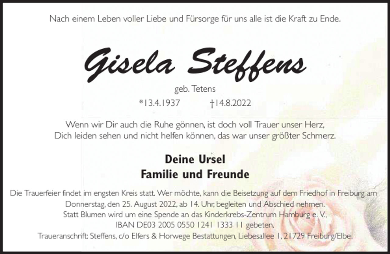 <p>Nach einem Leben voller Liebe und Fürsorge für uns alle ist die Kraft zu Ende.<br />Gisela Steffens<br />geb. Tetens<br />*13.4.1937 †14.8.2022<br />Wenn wir Dir auch die Ruhe gönnen, ist doch voll Trauer unser Herz,<br />Dich leiden sehen und nicht helfen können, das war unser größter Schmerz.<br />Deine Ursel<br />Familie und Freunde<br />Die Trauerfeier findet im engsten Kreis statt. Wer möchte, kann die Beisetzung auf dem Friedhof in Freiburg am Donnerstag, den 25. August 2022, ab 14. Uhr, begleiten und Abschied nehmen.<br />Statt Blumen wird um eine Spende an das Kinderkrebs-Zentrum Hamburg e. V.,<br />IBAN DE03 2005 0550 1241 1333 11 gebeten.<br />Traueranschrift: Steffens, c/o Elfers &amp; Horwege Bestattungen, Liebesallee 1, 21729 Freiburg/Elbe.</p>